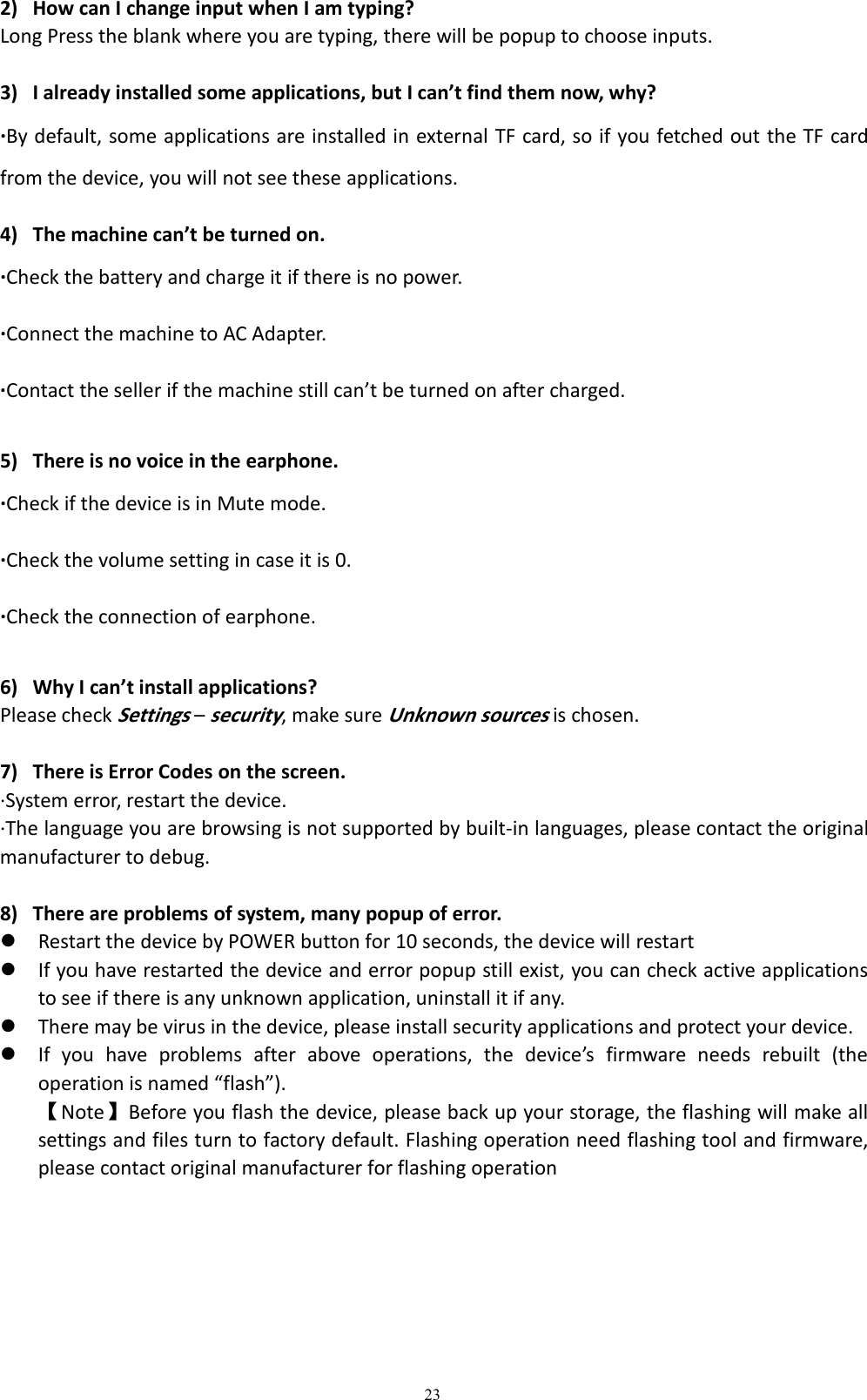 232) How can I change input when I am typing?Long Press the blank where you are typing, there will be popup to choose inputs.3) I already installed some applications, but I can&rsquo;t find them now, why?&middot;By default, some applications are installed in external TF card, so if you fetched out the TF cardfrom the device, you will not see these applications.4) The machine can&rsquo;t be turned on.&middot;Check the battery and charge it if there is no power.&middot;Connect the machine to AC Adapter.&middot;Contact the seller if the machine still can&rsquo;t be turned on after charged.5) There is no voice in the earphone.&middot;Check if the device is in Mute mode.&middot;Check the volume setting in case it is 0.&middot;Check the connection of earphone.6) Why I can&rsquo;t install applications?Please checkSettings&ndash;security, make sureUnknown sourcesis chosen.7) There is Error Codes on the screen.&middot;System error, restart the device.&middot;The language you are browsing is not supported by built-in languages, please contact the originalmanufacturer to debug.8) There are problems of system, many popup of error.Restart the device by POWER button for 10 seconds, the device will restartIf you have restarted the device and error popup still exist, you can check active applicationsto see if there is any unknown application, uninstall it if any.There may be virus in the device, please install security applications and protect your device.If you have problems after above operations, the device&rsquo;s firmware needs rebuilt (theoperation is named &ldquo;flash&rdquo;).【Note】Before you flash the device, please back up your storage, the flashing will make allsettings and files turn to factory default. Flashing operation need flashing tool and firmware,please contact original manufacturer for flashing operation