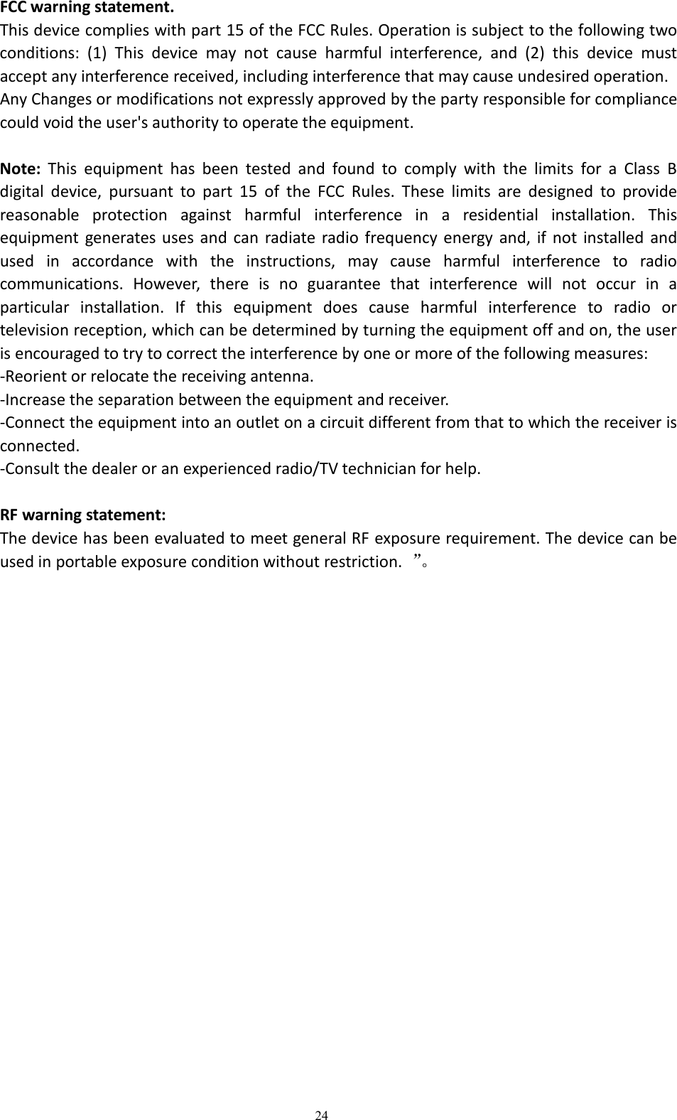 24FCC warning statement.This device complies with part 15 of the FCC Rules. Operation is subject to the following twoconditions: (1) This device may not cause harmful interference, and (2) this device mustaccept any interference received, including interference that may cause undesired operation.Any Changes or modifications not expressly approved by the party responsible for compliancecould void the user's authority to operate the equipment.Note: This equipment has been tested and found to comply with the limits for a Class Bdigital device, pursuant to part 15 of the FCC Rules. These limits are designed to providereasonable protection against harmful interference in a residential installation. Thisequipment generates uses and can radiate radio frequency energy and, if not installed andused in accordance with the instructions, may cause harmful interference to radiocommunications. However, there is no guarantee that interference will not occur in aparticular installation. If this equipment does cause harmful interference to radio ortelevision reception, which can be determined by turning the equipment off and on, the useris encouraged to try to correct the interference by one or more of the following measures:-Reorient or relocate the receiving antenna.-Increase the separation between the equipment and receiver.-Connect the equipment into an outlet on a circuit different from that to which the receiver isconnected.-Consult the dealer or an experienced radio/TV technician for help.RF warning statement:The device has been evaluated to meet general RF exposure requirement. The device can beused in portable exposure condition without restriction. &rdquo;。