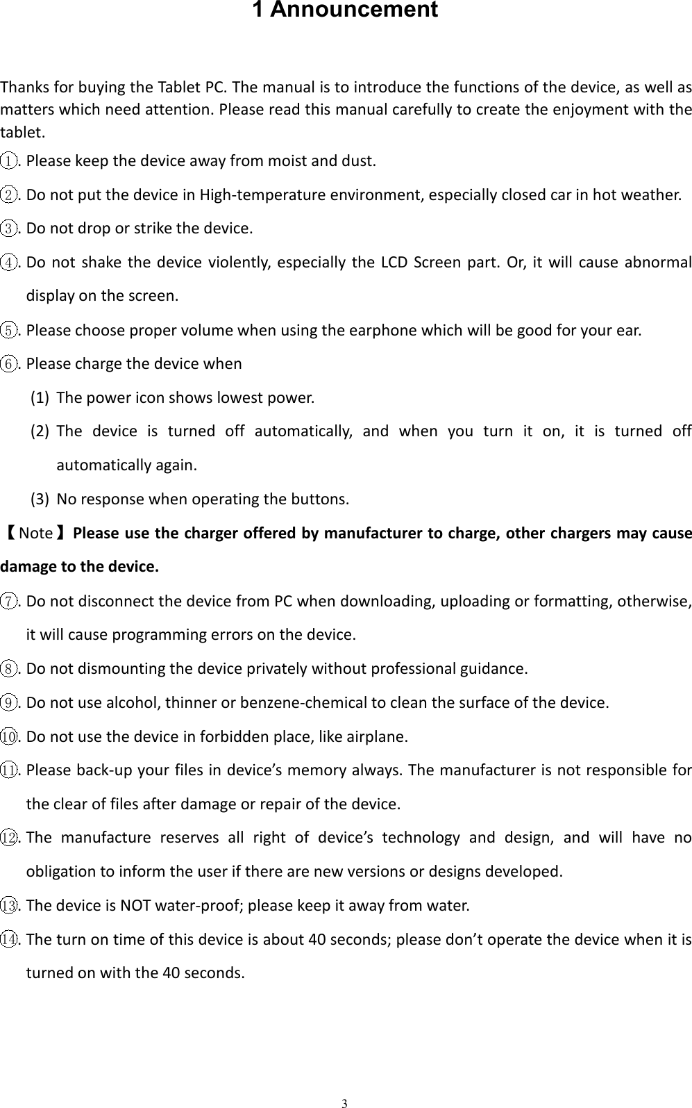 31 AnnouncementThanks for buying the Tablet PC. The manual is to introduce the functions of the device, as well asmatters which need attention. Please read this manual carefully to create the enjoyment with thetablet.1. Please keep the device away from moist and dust.2. Do not put the device in High-temperature environment, especially closed car in hot weather.3. Do not drop or strike the device.4. Do not shake the device violently, especially the LCD Screen part. Or, it will cause abnormaldisplay on the screen.5. Please choose proper volume when using the earphone which will be good for your ear.6. Please charge the device when(1) The power icon shows lowest power.(2) The device is turned off automatically, and when you turn it on, it is turned offautomatically again.(3) No response when operating the buttons.【Note】Please use the charger offered by manufacturer to charge, other chargers may causedamage to the device.7. Do not disconnect the device from PC when downloading, uploading or formatting, otherwise,it will cause programming errors on the device.8. Do not dismounting the device privately without professional guidance.9. Do not use alcohol, thinner or benzene-chemical to clean the surface of the device.10 . Do not use the device in forbidden place, like airplane.11 . Please back-up your files in device&rsquo;s memory always. The manufacturer is not responsible forthe clear of files after damage or repair of the device.12 . The manufacture reserves all right of device&rsquo;s technology and design, and will have noobligation to inform the user if there are new versions or designs developed.13 . The device is NOT water-proof; please keep it away from water.14 . The turn on time of this device is about 40 seconds; please don&rsquo;t operate the device when it isturned on with the 40 seconds.