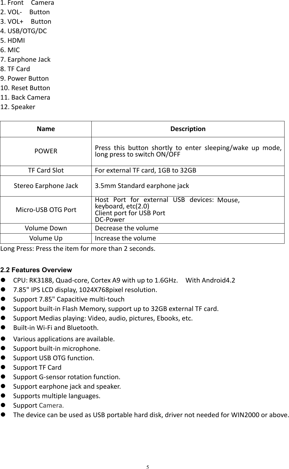 51. Front Camera2. VOL- Button3. VOL+ Button4. USB/OTG/DC5. HDMI6. MIC7. Earphone Jack8. TF Card9. Power Button10. Reset Button11. Back Camera12. SpeakerName DescriptionPOWERPress this button shortly to enter sleeping/wake up mode,long press to switch ON/OFFTF Card Slot For external TF card, 1GB to 32GBStereo Earphone Jack 3.5mm Standard earphone jackMicro-USB OTG PortHost Port for external USB devices:Mouse,keyboard, etc(2.0)Client port for USB PortDC-PowerVolume Down Decrease the volumeVolume Up Increase the volumeLong Press: Press the item for more than 2 seconds.2.2 Features OverviewCPU: RK3188, Quad-core, Cortex A9 with up to 1.6GHz. With Android4.27.85" IPS LCD display, 1024X768pixel resolution.Support 7.85" Capacitive multi-touchSupport built-in Flash Memory, support up to 32GB external TF card.Support Medias playing: Video, audio, pictures, Ebooks, etc.Built-in Wi-Fi and Bluetooth.Various applications are available.Support built-in microphone.Support USB OTG function.Support TF CardSupport G-sensor rotation function.Support earphone jack and speaker.Supports multiple languages.Support Camera.The device can be used as USB portable hard disk, driver not needed for WIN2000 or above.
