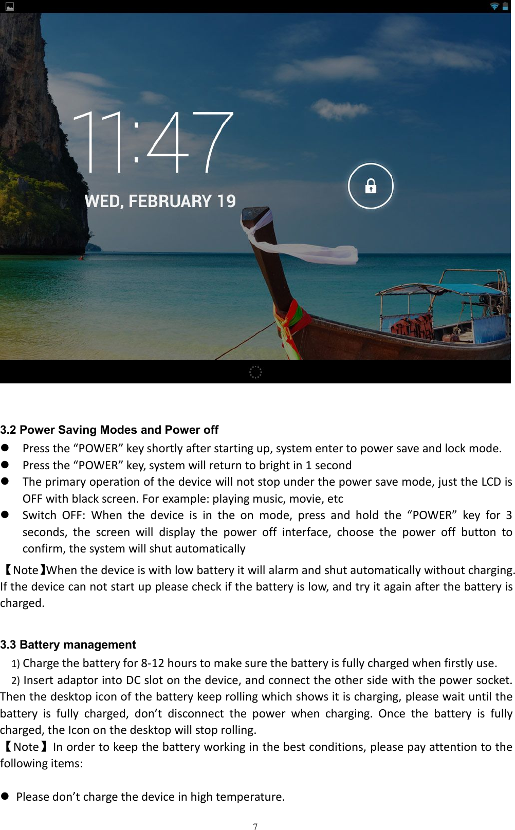 73.2 Power Saving Modes and Power offPress the &ldquo;POWER&rdquo; key shortly after starting up, system enter to power save and lock mode.Press the &ldquo;POWER&rdquo; key, system will return to bright in 1 secondThe primary operation of the device will not stop under the power save mode, just the LCD isOFF with black screen. For example: playing music, movie, etcSwitch OFF: When the device is in the on mode, press and hold the &ldquo;POWER&rdquo; key for 3seconds, the screen will display the power off interface, choose the power off button toconfirm, the system will shut automatically【Note】When the device is with low battery it will alarm and shut automatically without charging.If the device can not start up please check if the battery is low, and try it again after the battery ischarged.3.3 Battery management1) Charge the battery for 8-12 hours to make sure the battery is fully charged when firstly use.2) Insert adaptor into DC slot on the device, and connect the other side with the power socket.Then the desktop icon of the battery keep rolling which shows it is charging, please wait until thebattery is fully charged, don&rsquo;t disconnect the power when charging. Once the battery is fullycharged, the Icon on the desktop will stop rolling.【Note】In order to keep the battery working in the best conditions, please pay attention to thefollowing items:Please don&rsquo;t charge the device in high temperature.