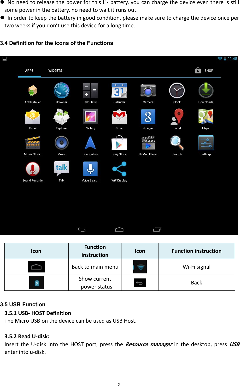 8No need to release the power for this Li- battery, you can charge the device even there is stillsome power in the battery, no need to wait it runs out.In order to keep the battery in good condition, please make sure to charge the device once pertwo weeks if you don&rsquo;t use this device for a long time.3.4 Definition for the icons of the FunctionsIcon Functioninstruction Icon Function instructionBack to main menu Wi-Fi signalShow currentpower status Back3.5 USB Function3.5.1 USB- HOST DefinitionThe Micro USB on the device can be used as USB Host.3.5.2 Read U-disk:Insert the U-disk into the HOST port, press theResource managerin the desktop, pressUSBenter into u-disk.