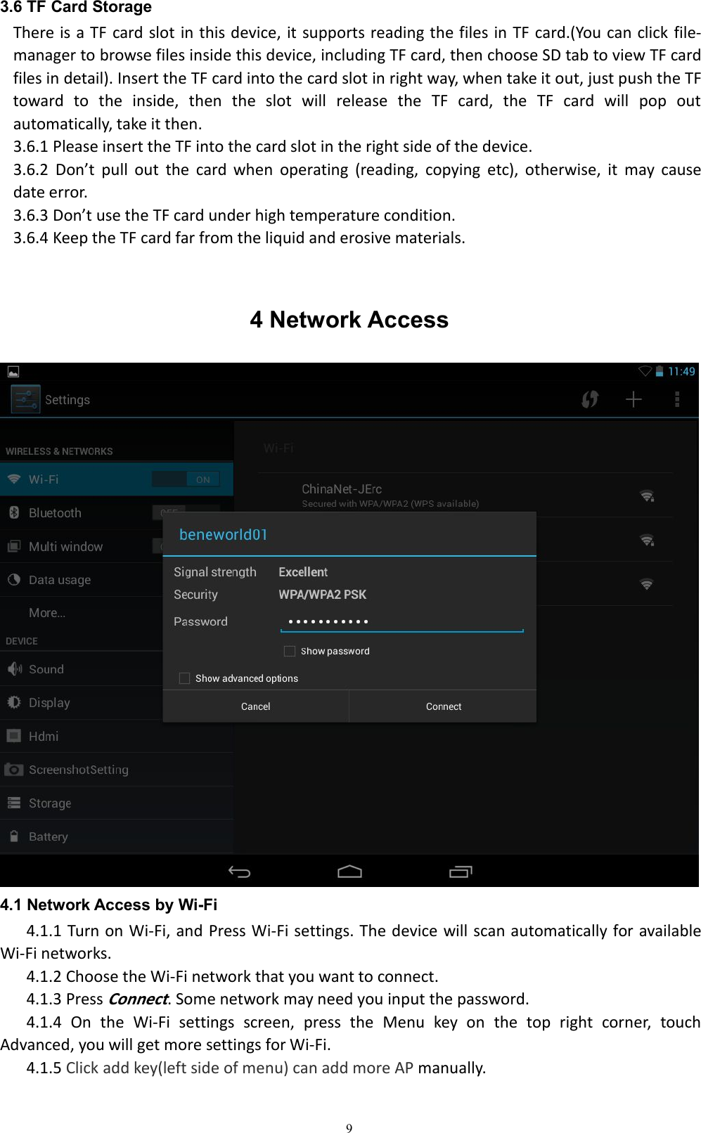 93.6 TF Card StorageThere is a TF card slot in this device, it supports reading the files in TF card.(You can click file-manager to browse files inside this device, including TF card, then choose SD tab to view TF cardfiles in detail). Insert the TF card into the card slot in right way, when take it out, just push the TFtoward to the inside, then the slot will release the TF card, the TF card will pop outautomatically, take it then.3.6.1 Please insert the TF into the card slot in the right side of the device.3.6.2 Don&rsquo;t pull out the card when operating (reading, copying etc), otherwise, it may causedate error.3.6.3 Don&rsquo;t use the TF card under high temperature condition.3.6.4 Keep the TF card far from the liquid and erosive materials.4 Network Access4.1 Network Access by Wi-Fi4.1.1 Turn on Wi-Fi, and Press Wi-Fi settings. The device will scan automatically for availableWi-Fi networks.4.1.2 Choose the Wi-Fi network that you want to connect.4.1.3 PressConnect. Some network may need you input the password.4.1.4 On the Wi-Fi settings screen, press the Menu key on the top right corner, touchAdvanced, you will get more settings for Wi-Fi.4.1.5 Click add key(left side of menu) can add more AP manually.
