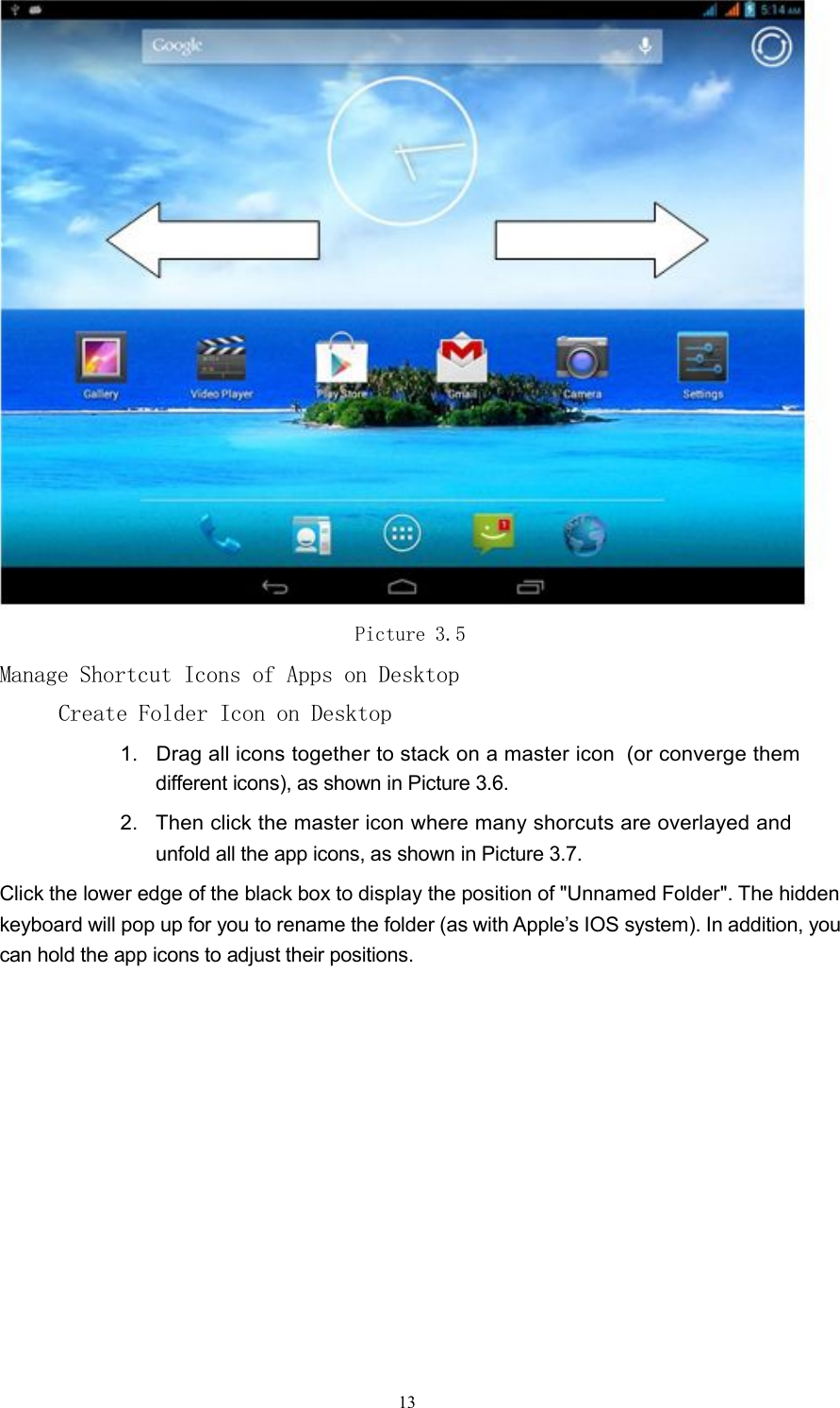 Picture 3.5Manage Shortcut Icons of Apps on DesktopCreate Folder Icon on Desktop1. Drag all icons together to stack on a master icon (or converge themdifferent icons), as shown in Picture 3.6.2. Then click the master icon where many shorcuts are overlayed andunfold all the app icons, as shown in Picture 3.7.Click the lower edge of the black box to display the position of "Unnamed Folder". The hiddenkeyboard will pop up for you to rename the folder (as with Apple&rsquo;s IOS system). In addition, youcan hold the app icons to adjust their positions.13