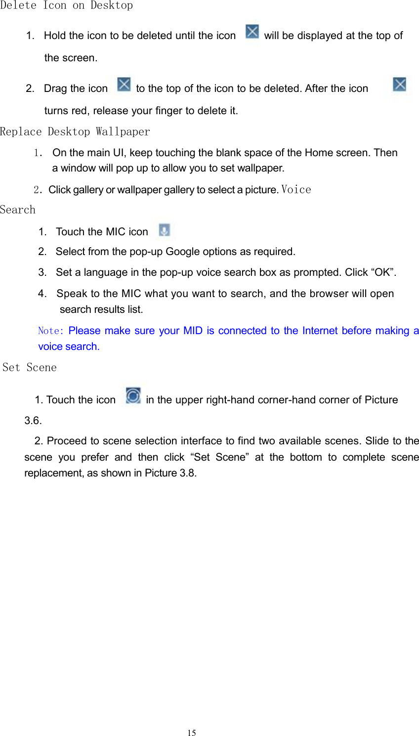 Delete Icon on Desktop1. Hold the icon to be deleted until the icon will be displayed at the top ofthe screen.2. Drag the icon to the top of the icon to be deleted. After the iconturns red, release your finger to delete it.Replace Desktop Wallpaper1． On the main UI, keep touching the blank space of the Home screen. Thena window will pop up to allow you to set wallpaper.2．Click gallery or wallpaper gallery to select a picture. VoiceSearch1. Touch the MIC icon2. Select from the pop-up Google options as required.3. Set a language in the pop-up voice search box as prompted. Click &ldquo;OK&rdquo;.4. Speak to the MIC what you want to search, and the browser will opensearch results list.Note: Please make sure your MID is connected to the Internet before making avoice search.Set Scene1. Touch the icon in the upper right-hand corner-hand corner of Picture3.6.2. Proceed to scene selection interface to find two available scenes. Slide to thescene you prefer and then click &ldquo;Set Scene&rdquo; at the bottom to complete scenereplacement, as shown in Picture 3.8.15