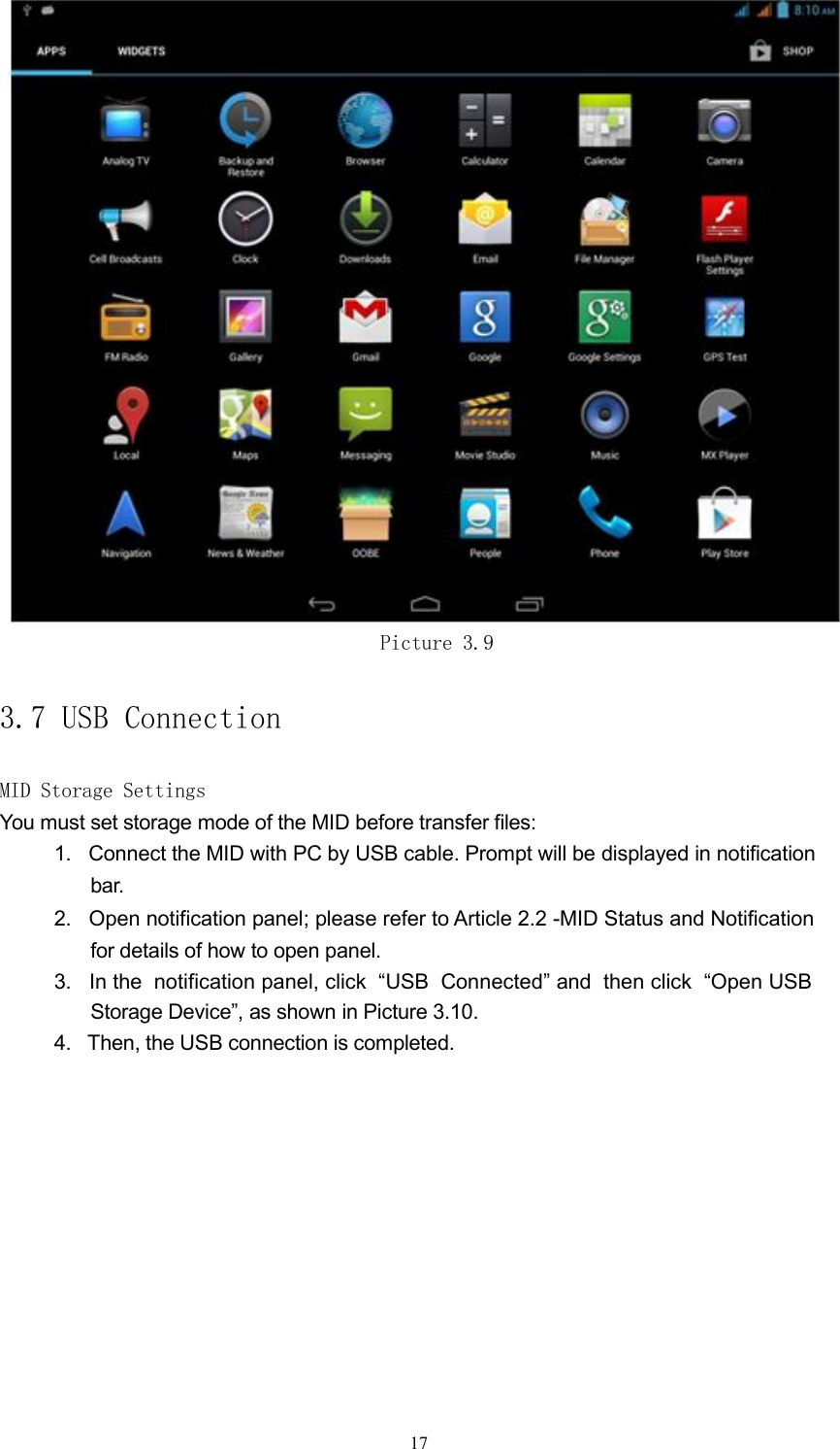 Picture 3.93.7 USB ConnectionMID Storage SettingsYou must set storage mode of the MID before transfer files:1. Connect the MID with PC by USB cable. Prompt will be displayed in notificationbar.2. Open notification panel; please refer to Article 2.2 -MID Status and Notificationfor details of how to open panel.3. In the notification panel, click &ldquo;USB Connected&rdquo; and then click &ldquo;Open USBStorage Device&rdquo;, as shown in Picture 3.10.4. Then, the USB connection is completed.17