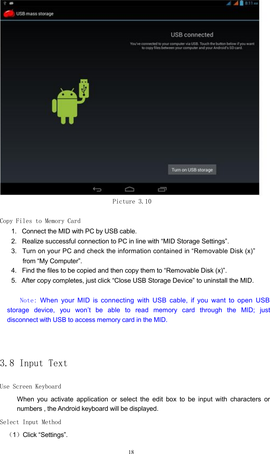 Picture 3.10Copy Files to Memory Card1. Connect the MID with PC by USB cable.2. Realize successful connection to PC in line with &ldquo;MID Storage Settings&rdquo;.3. Turn on your PC and check the information contained in &ldquo;Removable Disk (x)&rdquo;from &ldquo;My Computer&rdquo;.4. Find the files to be copied and then copy them to &ldquo;Removable Disk (x)&rdquo;.5. After copy completes, just click &ldquo;Close USB Storage Device&rdquo; to uninstall the MID.Note:When your MID is connecting with USB cable, if you want to open USBstorage device, you won&rsquo;t be able to read memory card through the MID; justdisconnect with USB to access memory card in the MID.3.8 Input TextUse Screen KeyboardWhen you activate application or select the edit box to be input with characters ornumbers , the Android keyboard will be displayed.Select Input Method（1）Click &ldquo;Settings&rdquo;.18