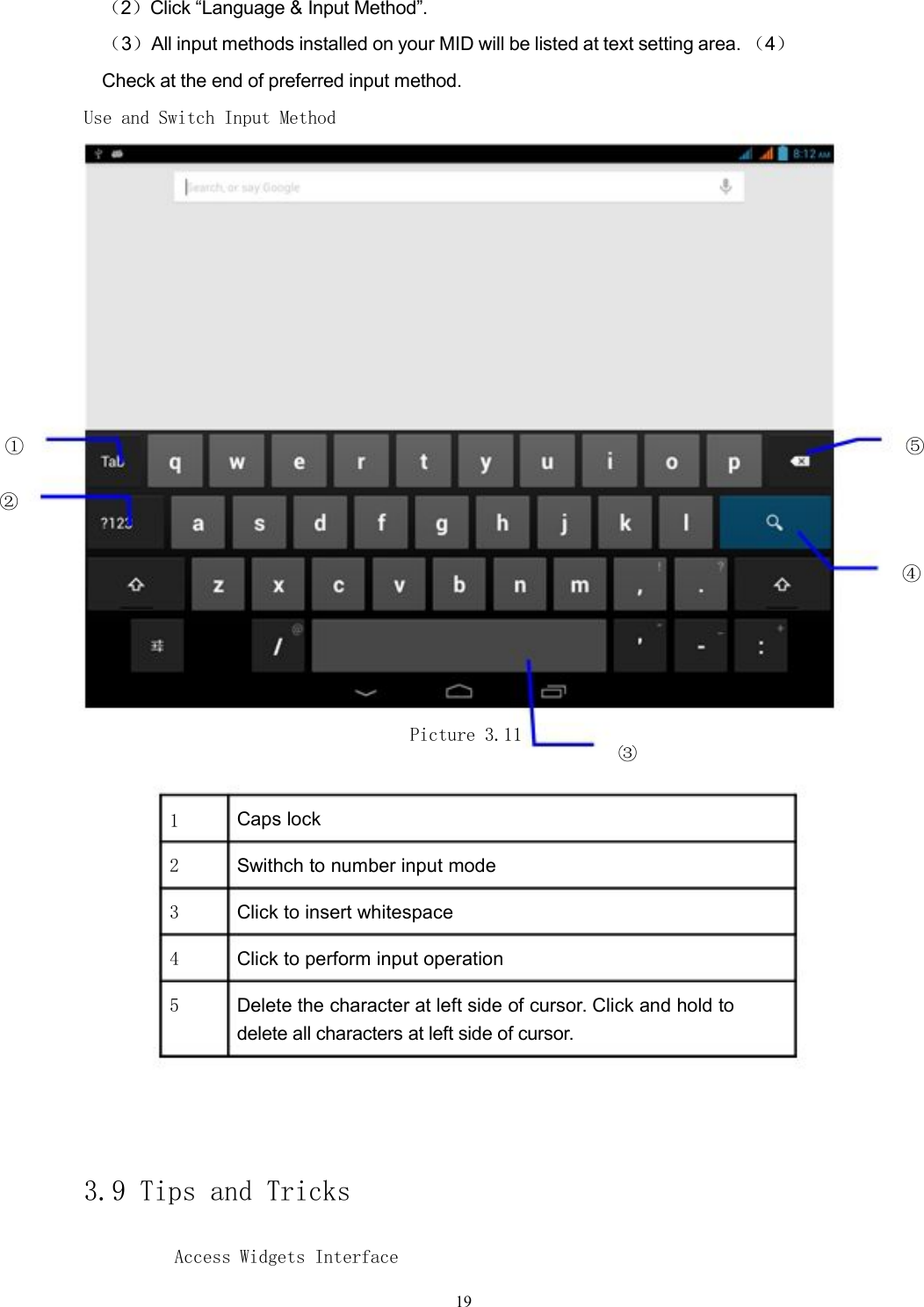 （2）Click &ldquo;Language &amp; Input Method&rdquo;.（3）All input methods installed on your MID will be listed at text setting area. （4）Check at the end of preferred input method.Use and Switch Input Method① ⑤②④Picture 3.11③1Caps lock2Swithch to number input mode3Click to insert whitespace4Click to perform input operation5Delete the character at left side of cursor. Click and hold todelete all characters at left side of cursor.3.9 Tips and TricksAccess Widgets Interface19