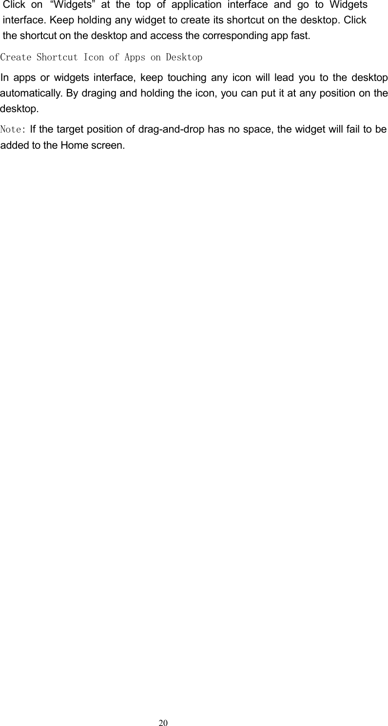 Click on &ldquo;Widgets&rdquo; at the top of application interface and go to Widgetsinterface. Keep holding any widget to create its shortcut on the desktop. Clickthe shortcut on the desktop and access the corresponding app fast.Create Shortcut Icon of Apps on DesktopIn apps or widgets interface, keep touching any icon will lead you to the desktopautomatically. By draging and holding the icon, you can put it at any position on thedesktop.Note: If the target position of drag-and-drop has no space, the widget will fail to beadded to the Home screen.20