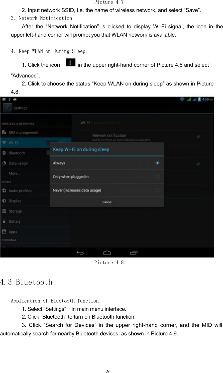 Picture 4.72. Input network SSID, i.e. the name of wireless network, and select &ldquo;Save&rdquo;.3. Network NotificationAfter the &ldquo;Network Notification&rdquo; is clicked to display Wi-Fi signal, the icon in theupper left-hand corner will prompt you that WLAN network is available.4. Keep WLAN on During Sleep.1. Click the icon in the upper right-hand corner of Picture 4.6 and select&ldquo;Advanced&rdquo;.2. Click to choose the status &ldquo;Keep WLAN on during sleep&rdquo; as shown in Picture4.8.Picture 4.84.3 BluetoothApplication of Bluetooth function1. Select &ldquo;Settings&rdquo; in main menu interface.2. Click &ldquo;Bluetooth&rdquo; to turn on Bluetooth function.3. Click &ldquo;Search for Devices&rdquo; in the upper right-hand corner, and the MID willautomatically search for nearby Bluetooth devices, as shown in Picture 4.9.26