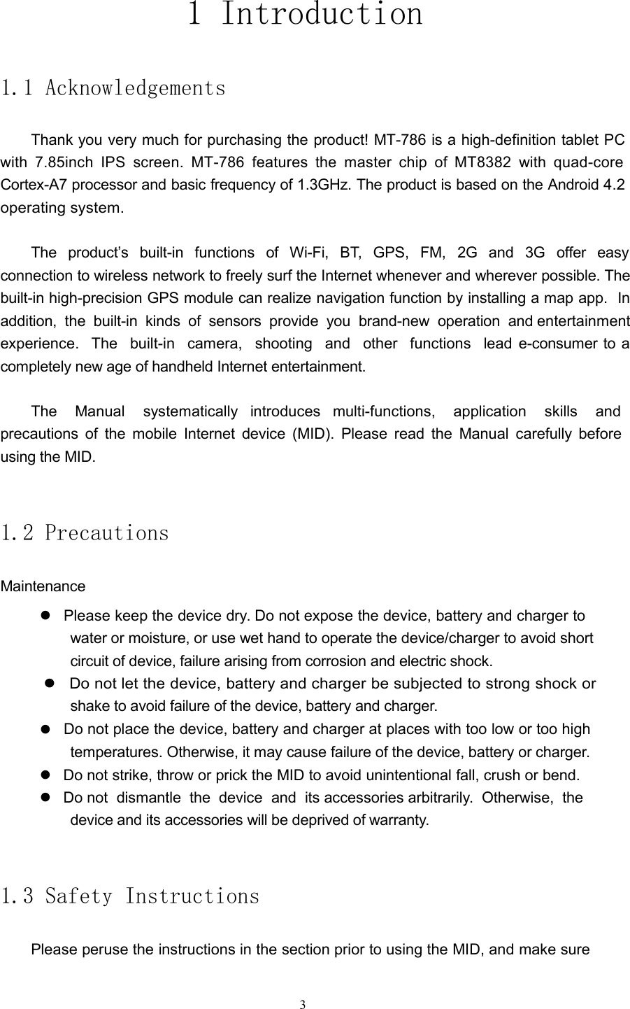1 Introduction1.1 AcknowledgementsThank you very much for purchasing the product! MT-786 is a high-definition tabletPCwith 7.85inch IPS screen. MT-786 features the master chip of MT8382 with quad-coreCortex-A7 processor and basic frequency of 1.3GHz. The product is based on the Android4.2operating system.The product&rsquo;s built-in functions of Wi-Fi, BT, GPS, FM, 2G and 3G offer easyconnection to wireless network to freely surf the Internet whenever and wherever possible. Thebuilt-in high-precision GPS module can realize navigation function by installing a map app. Inaddition, the built-in kinds of sensors provide you brand-new operation and entertainmentexperience. The built-in camera, shooting and other functions lead e-consumer to acompletely new age of handheld Internet entertainment.The Manual systematically introduces multi-functions, application skills andprecautions of the mobile Internet device (MID). Please read the Manual carefully beforeusing the MID.1.2 PrecautionsMaintenancePlease keep the device dry. Do not expose the device, battery and charger towater or moisture, or use wet hand to operate the device/charger to avoid shortcircuit of device, failure arising from corrosion and electric shock.Do not let the device, battery and charger be subjected to strong shock orshake to avoid failure of the device, battery and charger.Do not place the device, battery and charger at places with too low or too hightemperatures. Otherwise, it may cause failure of the device, battery or charger.Do not strike, throw or prick the MID to avoid unintentional fall, crush or bend.Do not dismantle the device and its accessories arbitrarily. Otherwise, thedevice and its accessories will be deprived of warranty.1.3 Safety InstructionsPlease peruse the instructions in the section prior to using the MID, and make sure3