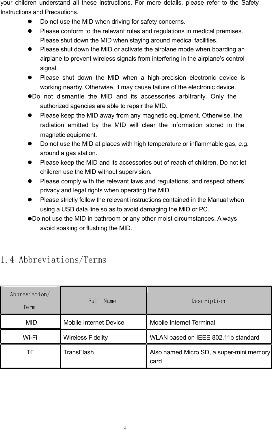 your children understand all these instructions. For more details, please refer to the SafetyInstructions and Precautions.Do not use the MID when driving for safety concerns.Please conform to the relevant rules and regulations in medical premises.Please shut down the MID when staying around medical facilities.Please shut down the MID or activate the airplane mode when boarding anairplane to prevent wireless signals from interfering in the airplane&rsquo;s controlsignal.Please shut down the MID when a high-precision electronic device isworking nearby. Otherwise, it may cause failure of the electronic device.Do not dismantle the MID and its accessories arbitrarily. Only theauthorized agencies are able to repair the MID.Please keep the MID away from any magnetic equipment. Otherwise, theradiation emitted by the MID will clear the information stored in themagnetic equipment.Do not use the MID at places with high temperature or inflammable gas, e.g.around a gas station.Please keep the MID and its accessories out of reach of children. Do not letchildren use the MID without supervision.Please comply with the relevant laws and regulations, and respect others&rsquo;privacy and legal rights when operating the MID.Please strictly follow the relevant instructions contained in the Manual whenusing a USB data line so as to avoid damaging the MID or PC.Do not use the MID in bathroom or any other moist circumstances. Alwaysavoid soaking or flushing the MID.1.4 Abbreviations/TermsAbbreviation/Full Name DescriptionTermMID Mobile Internet Device Mobile Internet TerminalWi-Fi Wireless Fidelity WLAN based on IEEE 802.11b standardTF TransFlash Also named Micro SD, a super-mini memorycard4
