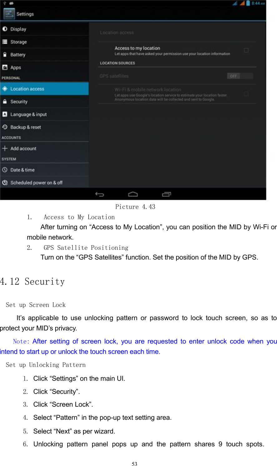 Picture 4.431. Access to My LocationAfter turning on &ldquo;Access to My Location&rdquo;, you can position the MID by Wi-Fi ormobile network.2. GPS Satellite PositioningTurn on the &ldquo;GPS Satellites&rdquo; function. Set the position of the MID by GPS.4.12 SecuritySet up Screen LockIt&rsquo;s applicable to use unlocking pattern or password to lock touch screen, so as toprotect your MID&rsquo;s privacy.Note: After setting of screen lock, you are requested to enter unlock code when youintend to start up or unlock the touch screen each time.Set up Unlocking Pattern1. Click &ldquo;Settings&rdquo; on the main UI.2. Click &ldquo;Security&rdquo;.3. Click &ldquo;Screen Lock&rdquo;.4. Select &ldquo;Pattern&rdquo; in the pop-up text setting area.5. Select &ldquo;Next&rdquo; as per wizard.6. Unlocking pattern panel pops up and the pattern shares 9 touch spots.53