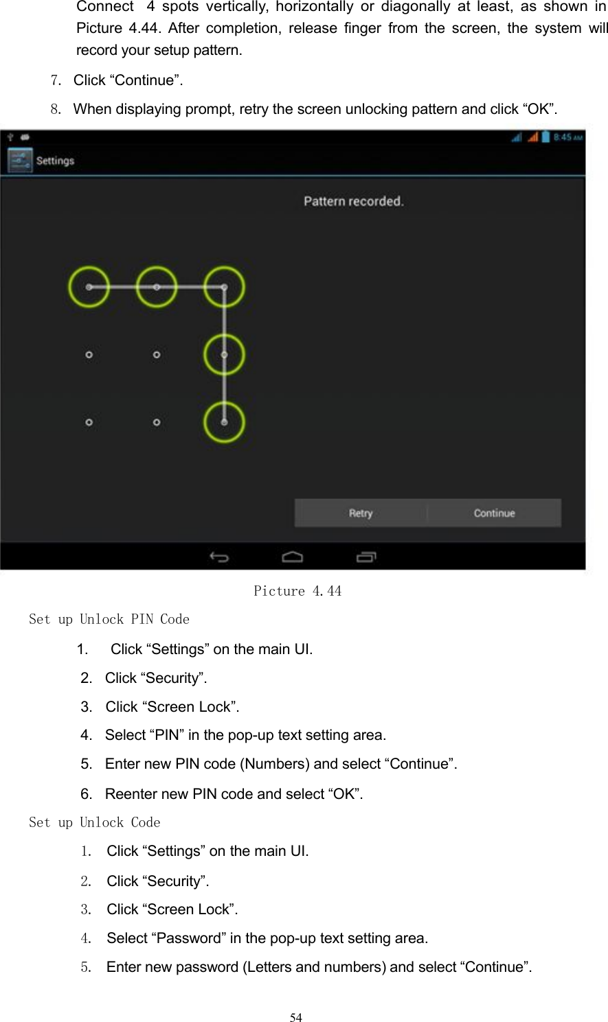 Connect 4 spots vertically, horizontally or diagonally at least, as shown inPicture 4.44. After completion, release finger from the screen, the system willrecord your setup pattern.7. Click &ldquo;Continue&rdquo;.8. When displaying prompt, retry the screen unlocking pattern and click &ldquo;OK&rdquo;.Picture 4.44Set up Unlock PIN Code1. Click &ldquo;Settings&rdquo; on the main UI.2. Click &ldquo;Security&rdquo;.3. Click &ldquo;Screen Lock&rdquo;.4. Select &ldquo;PIN&rdquo; in the pop-up text setting area.5. Enter new PIN code (Numbers) and select &ldquo;Continue&rdquo;.6. Reenter new PIN code and select &ldquo;OK&rdquo;.Set up Unlock Code1. Click &ldquo;Settings&rdquo; on the main UI.2. Click &ldquo;Security&rdquo;.3. Click &ldquo;Screen Lock&rdquo;.4. Select &ldquo;Password&rdquo; in the pop-up text setting area.5. Enter new password (Letters and numbers) and select &ldquo;Continue&rdquo;.54