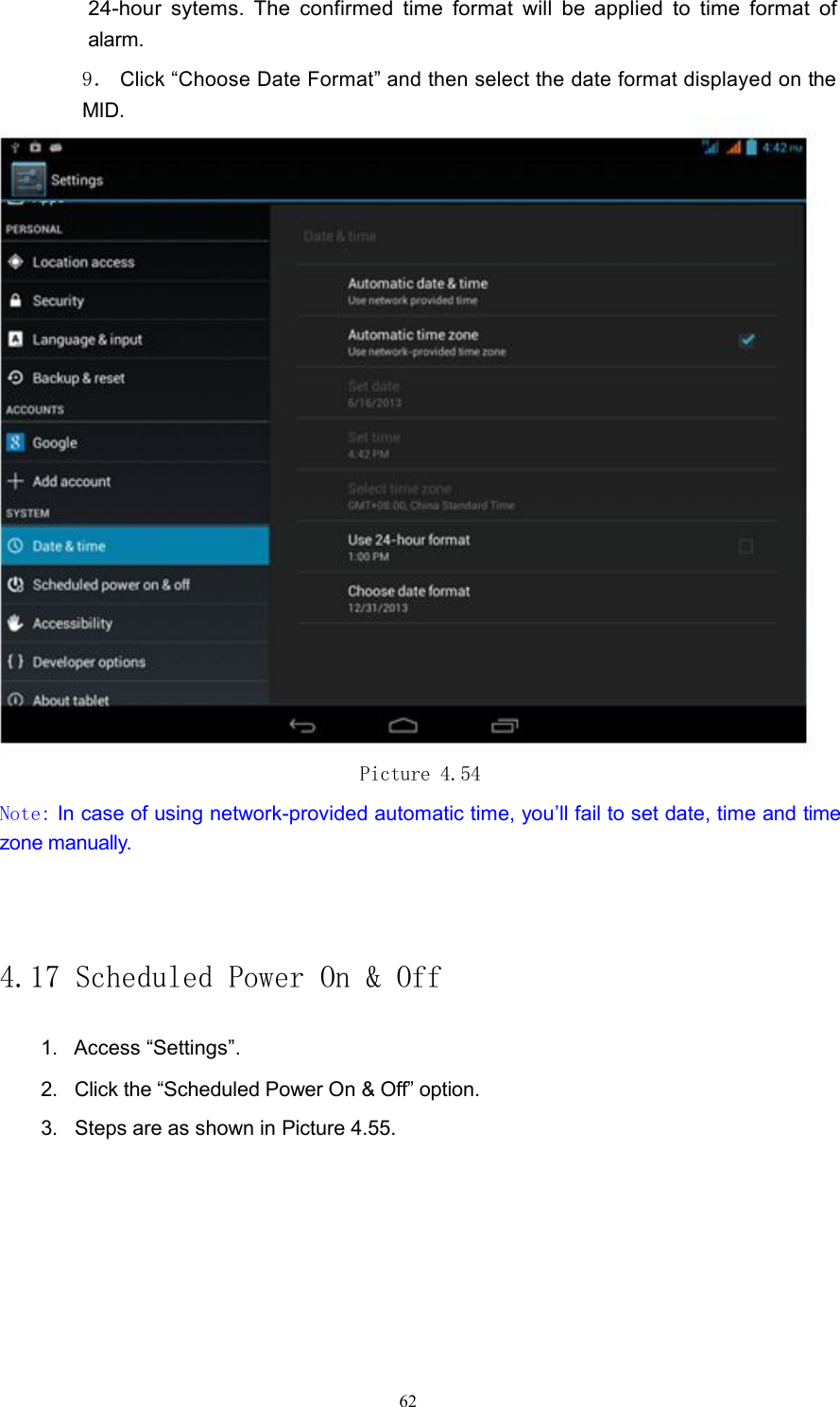 24-hour sytems. The confirmed time format will be applied to time format ofalarm.9．Click &ldquo;Choose Date Format&rdquo; and then select the date format displayed ontheMID.Picture 4.54Note: In case of using network-provided automatic time, you&rsquo;ll fail to set date, time and timezone manually.4.17 Scheduled Power On &amp; Off1. Access &ldquo;Settings&rdquo;.2. Click the &ldquo;Scheduled Power On &amp; Off&rdquo; option.3. Steps are as shown in Picture 4.55.62