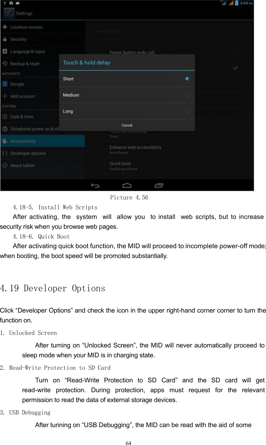 Picture 4.564.18-5. Install Web ScriptsAfter activating, the system will allow you to install web scripts, but to increasesecurity risk when you browse web pages.4.18-6. Quick BootAfter activating quick boot function, the MID will proceed to incomplete power-offmode;when booting, the boot speed will be promoted substantially.4.19 Developer OptionsClick &ldquo;Developer Options&rdquo; and check the icon in the upper right-hand corner corner to turn thefunction on.1. Unlocked ScreenAfter turning on &ldquo;Unlocked Screen&rdquo;, the MID will never automatically proceed tosleep mode when your MID is in charging state.2. Read-Write Protection to SD CardTurn on &ldquo;Read-Write Protection to SD Card&rdquo; and the SD card will getread-write protection. During protection, apps must request for the relevantpermission to read the data of external storage devices.3. USB DebuggingAfter turining on &ldquo;USB Debugging&rdquo;, the MID can be read with the aid of some64