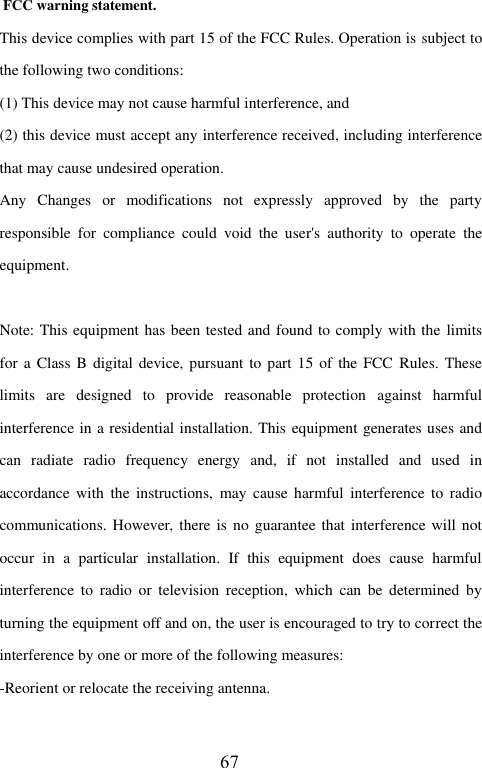  FCC warning statement. This device complies with part 15 of the FCC Rules. Operation is subject to the following two conditions:   (1) This device may not cause harmful interference, and   (2) this device must accept any interference received, including interference that may cause undesired operation. Any  Changes  or  modifications  not  expressly  approved  by  the  party responsible  for  compliance  could  void  the  user's  authority  to  operate  the equipment.  Note: This equipment has been tested and found to comply with the limits for a Class B digital device, pursuant to part 15 of the FCC  Rules.  These limits  are  designed  to  provide  reasonable  protection  against  harmful interference in a residential installation. This equipment generates uses and can  radiate  radio  frequency  energy  and,  if  not  installed  and  used  in accordance  with  the instructions,  may  cause harmful  interference to  radio communications. However, there is no guarantee that interference will not occur  in  a  particular  installation.  If  this  equipment  does  cause  harmful interference  to  radio  or  television reception,  which  can  be  determined  by turning the equipment off and on, the user is encouraged to try to correct the interference by one or more of the following measures: -Reorient or relocate the receiving antenna. 67