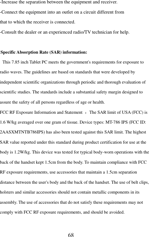  -Increase the separation between the equipment and receiver. -Connect the equipment into an outlet on a circuit different from that to which the receiver is connected. -Consult the dealer or an experienced radio/TV technician for help.  Specific Absorption Rate (SAR) information:  This 7.85 inch Tablet PC meets the government's requirements for exposure to radio waves. The guidelines are based on standards that were developed by independent scientific organizations through periodic and thorough evaluation of scientific studies. The standards include a substantial safety margin designed to assure the safety of all persons regardless of age or health. FCC RF Exposure Information and Statement  ：The SAR limit of USA (FCC) is 1.6 W/kg averaged over one gram of tissue. Device types: MT-786 IPS (FCC ID: 2AASXMTNTB786IPS) has also been tested against this SAR limit. The highest SAR value reported under this standard during product certification for use at the   body is 1.2W/kg. This device was tested for typical body-worn operations with the back of the handset kept 1.5cm from the body. To maintain compliance with FCC RF exposure requirements, use accessories that maintain a 1.5cm separation distance between the user's body and the back of the handset. The use of belt clips, holsters and similar accessories should not contain metallic components in its assembly. The use of accessories that do not satisfy these requirements may not comply with FCC RF exposure requirements, and should be avoided. 68