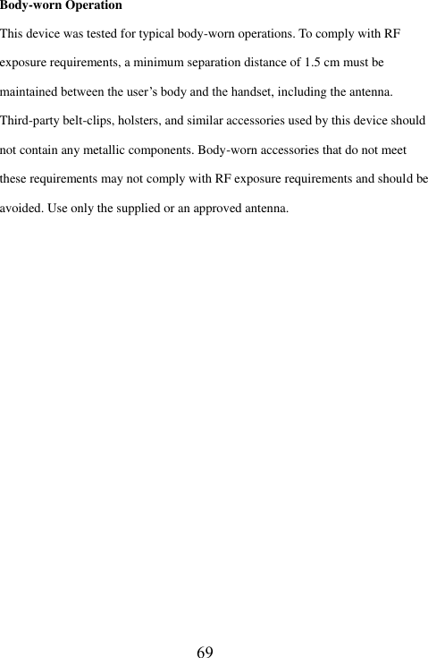   Body-worn Operation This device was tested for typical body-worn operations. To comply with RF exposure requirements, a minimum separation distance of 1.5 cm must be maintained between the user&rsquo;s body and the handset, including the antenna. Third-party belt-clips, holsters, and similar accessories used by this device should not contain any metallic components. Body-worn accessories that do not meet these requirements may not comply with RF exposure requirements and should be avoided. Use only the supplied or an approved antenna.                    69
