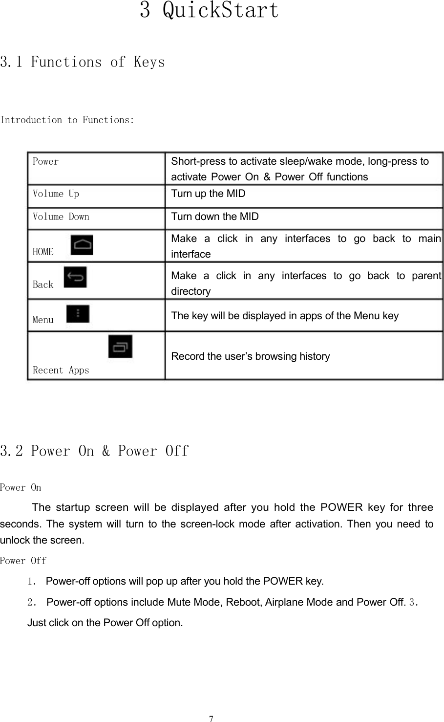 3 QuickStart3.1 Functions of KeysIntroduction to Functions:PowerVolume UpVolume DownHOMEBackMenuRecent AppsShort-press to activate sleep/wake mode, long-press toactivate Power On &amp; Power Off functionsTurn up the MIDTurn down the MIDMake a click in any interfaces to go back to maininterfaceMake a click in any interfaces to go back to parentdirectoryThe key will be displayed in apps of the Menu keyRecord the user&rsquo;s browsing history3.2 Power On &amp; Power OffPower OnThe startup screen will be displayed after you hold the POWER key for threeseconds. The system will turn to the screen-lock mode after activation. Then you need tounlock the screen.Power Off1． Power-off options will pop up after you hold the POWER key.2． Power-off options include Mute Mode, Reboot, Airplane Mode and Power Off. 3．Just click on the Power Off option.7