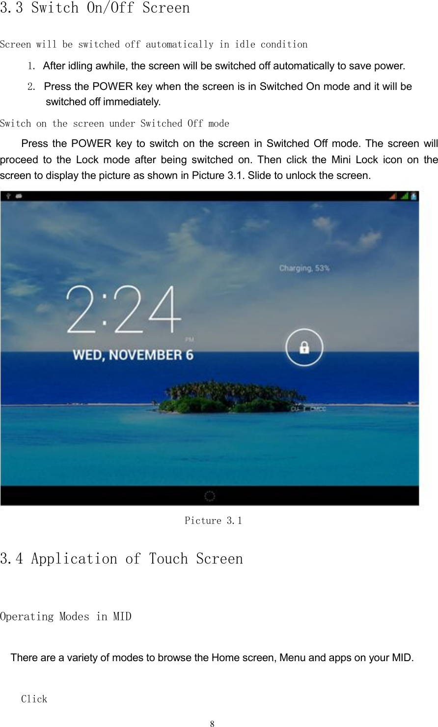 3.3 Switch On/Off ScreenScreen will be switched off automatically in idle condition1. After idling awhile, the screen will be switched off automatically to save power.2. Press the POWER key when the screen is in Switched On mode and it will beswitched off immediately.Switch on the screen under Switched Off modePress the POWER key to switch on the screen in Switched Off mode. The screen willproceed to the Lock mode after being switched on. Then click the Mini Lock icon on thescreen to display the picture as shown in Picture 3.1. Slide to unlock the screen.Picture 3.13.4 Application of Touch ScreenOperating Modes in MIDThere are a variety of modes to browse the Home screen, Menu and apps on your MID.Click8
