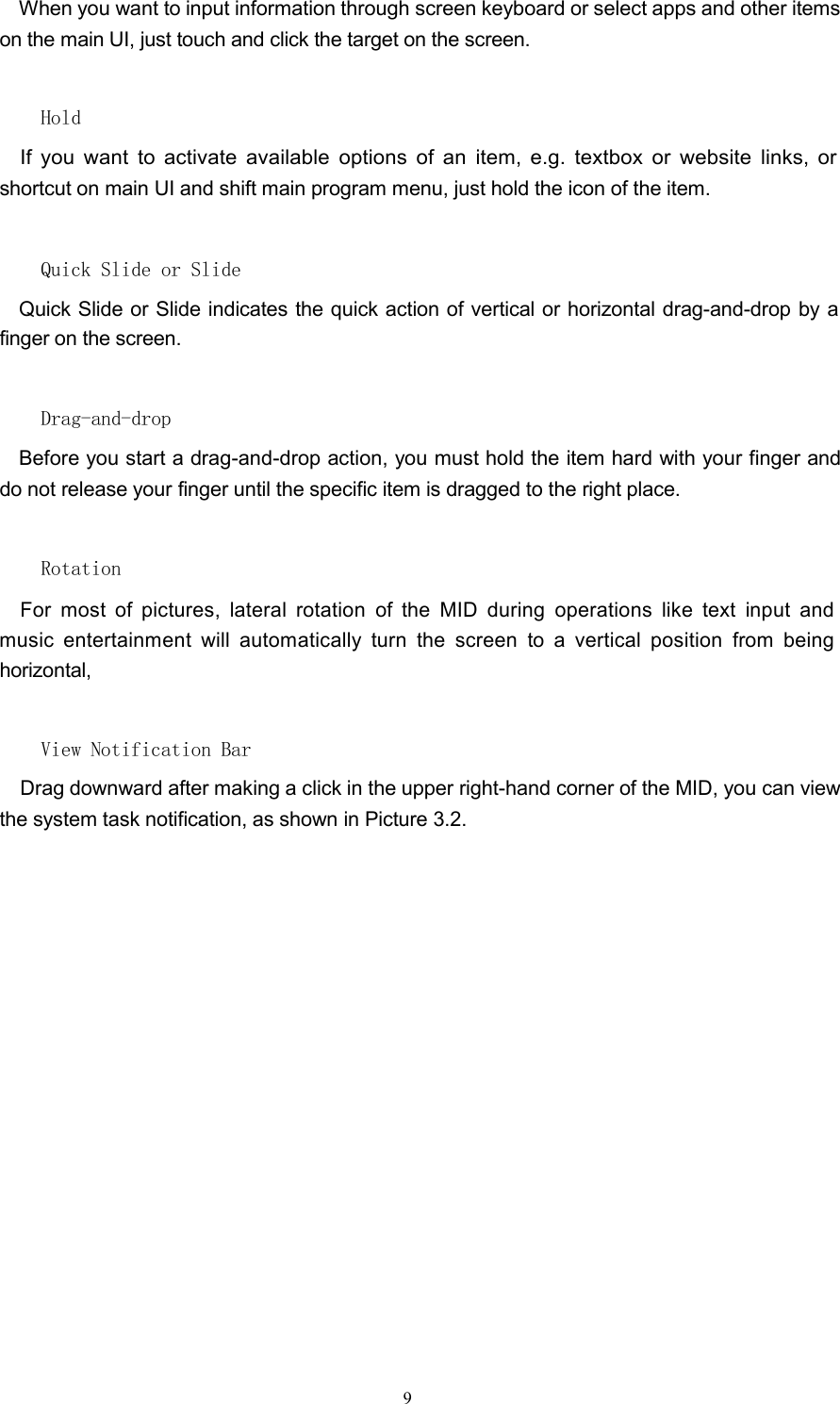 When you want to input information through screen keyboard or select apps and other itemson the main UI, just touch and click the target on the screen.HoldIf you want to activate available options of an item, e.g. textbox or website links, orshortcut on main UI and shift main program menu, just hold the icon of the item.Quick Slide or SlideQuick Slide or Slide indicates the quick action of vertical or horizontal drag-and-drop by afinger on the screen.Drag-and-dropBefore you start a drag-and-drop action, you must hold the item hard with your finger anddo not release your finger until the specific item is dragged to the right place.RotationFor most of pictures, lateral rotation of the MID during operations like text input andmusic entertainment will automatically turn the screen to a vertical position from beinghorizontal,View Notification BarDrag downward after making a click in the upper right-hand corner of the MID, you can viewthe system task notification, as shown in Picture 3.2.9
