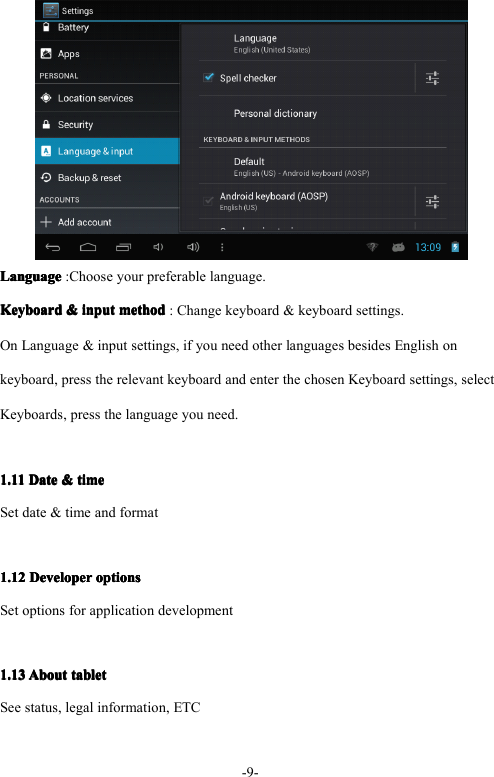 - 9 -LanguageLanguageLanguageLanguage : Choose your preferable language.KeyboardKeyboardKeyboardKeyboard &amp;&amp;&amp;&amp; inputinputinputinput methodmethodmethodmethod : Change keyboard &amp; keyboard settings.On Language &amp; input settings, if you need other languages besides English onkeyboard, press the relevant keyboard and enter the chosen Keyboard settings, selectKeyboards, press the language you need.1.111.111.111.11 DateDateDateDate &amp;&amp;&amp;&amp; timetimetimetimeSet date &amp; time and format1.121.121.121.12 DeveloperDeveloperDeveloperDeveloper optionsoptionsoptionsoptionsSet options for application development1.131.131.131.13 AboutAboutAboutAbout tablettablettablettabletSee status, legal information, ETC