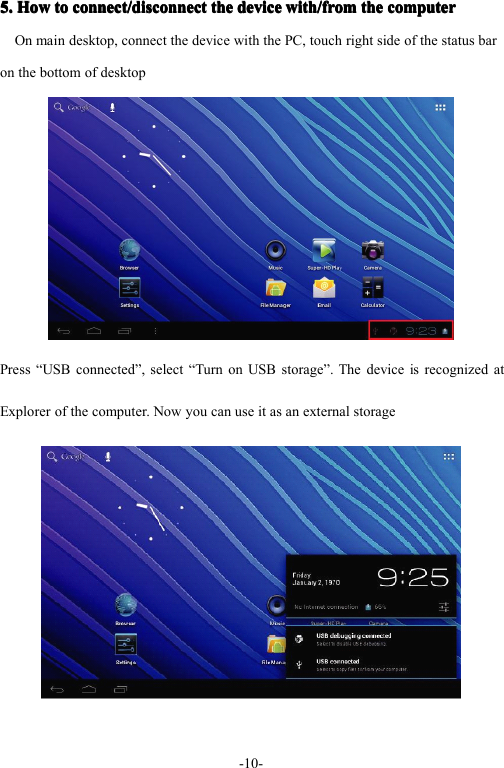 - 10 -5.5.5.5. HowHowHowHow totototo connect/disconnectconnect/disconnectconnect/disconnectconnect/disconnect thethethethe devicedevicedevicedevice with/fromwith/fromwith/fromwith/from thethethethe computercomputercomputercomputerOn main desktop, connect the device with the PC, touch right side of the status baron the bottom of desktopPress &ldquo; USB connected &rdquo; , select &ldquo; Turn on USB storage &rdquo; . The device is recognized atExplorer of the computer. Now you can use it as an external storage