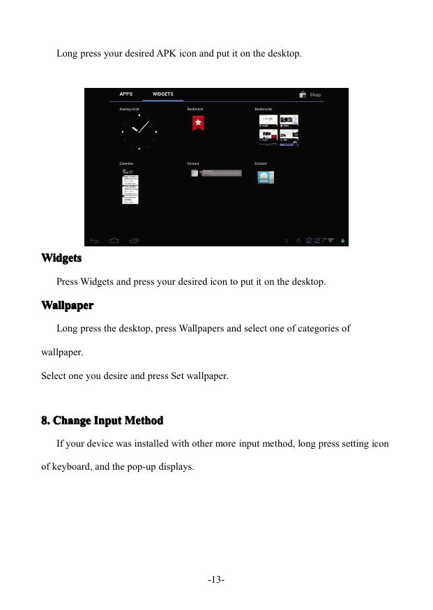 - 13 -Long press your desired APK icon and put it on the desktop.WidgetsWidgetsWidgetsWidgetsPress Widgets and press your desired icon to put it on the desktop.WallpaperWallpaperWallpaperWallpaperLong press the desktop, press Wallpapers and select one of categories ofwallpaper.Select one you desire and press Set wallpaper.8.8.8.8. ChangeChangeChangeChange InputInputInputInput MethodMethodMethodMethodIf your device was installed with other more input method, long press setting iconof keyboard, and the pop-up displays.
