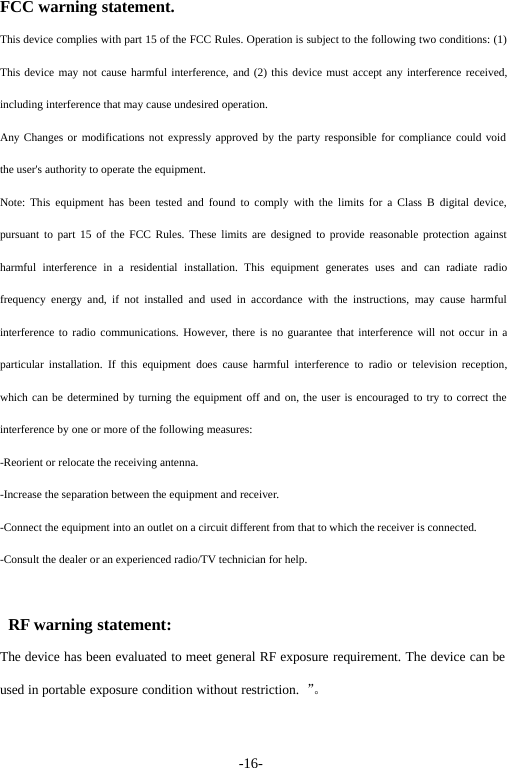 -16-FCC warning statement.This device complies with part 15 of the FCC Rules. Operation is subject to the following two conditions: (1)This device may not cause harmful interference, and (2) this device must accept any interference received,including interference that may cause undesired operation.Any Changes or modifications not expressly approved by the party responsible for compliance could voidthe user's authority to operate the equipment.Note: This equipment has been tested and found to comply with the limits for a Class B digital device,pursuant to part 15 of the FCC Rules. These limits are designed to provide reasonable protection againstharmful interference in a residential installation. This equipment generates uses and can radiate radiofrequency energy and, if not installed and used in accordance with the instructions, may cause harmfulinterference to radio communications. However, there is no guarantee that interference will not occur in aparticular installation. If this equipment does cause harmful interference to radio or television reception,which can be determined by turning the equipment off and on, the user is encouraged to try to correct theinterference by one or more of the following measures:-Reorient or relocate the receiving antenna.-Increase the separation between the equipment and receiver.-Connect the equipment into an outlet on a circuit different from that to which the receiver is connected.-Consult the dealer or an experienced radio/TV technician for help.RF warning statement:The device has been evaluated to meet general RF exposure requirement. The device can beused in portable exposure condition without restriction. &rdquo;。