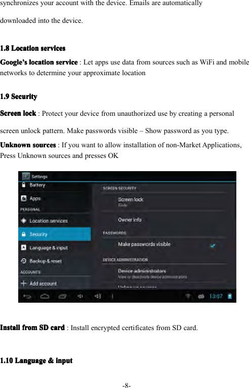-8-synchronizesyouraccountwiththedevice.Emailsareautomaticallydownloadedintothedevice.1.81.81.81.8LocationL ocationLocationLocationservicess ervicesservicesservicesGoogleGoogleGoogleGoogle&rsquo;&rsquo;&rsquo;&rsquo;sssslocationl ocationlocationlocationservices erviceserviceservice:LetappsusedatafromsourcessuchasWiFiandmobilenetworkstodetermineyourapproximatelocation1.91.91.91.9SecurityS ecuritySecuritySecurityScreenScreenScreenScreenlockl ocklocklock:Protectyourdevicefromunauthorizedusebycreatingapersonalscreenunlockpattern.Makepasswordsvisible&ndash;Showpasswordasyoutype.UnknownUnknownUnknownUnknownsourcess ourcessourcessources:Ifyouwanttoallowinstallationofnon-MarketApplications,PressUnknownsourcesandpressesOKInstallInstallInstallInstallfromf romfromfromSDS DSDSDcardc ardcardcard:InstallencryptedcertificatesfromSDcard.1.101.101.101.10LanguageL anguageLanguageLanguage&amp;&amp;&amp;&amp;inputi nputinputinput