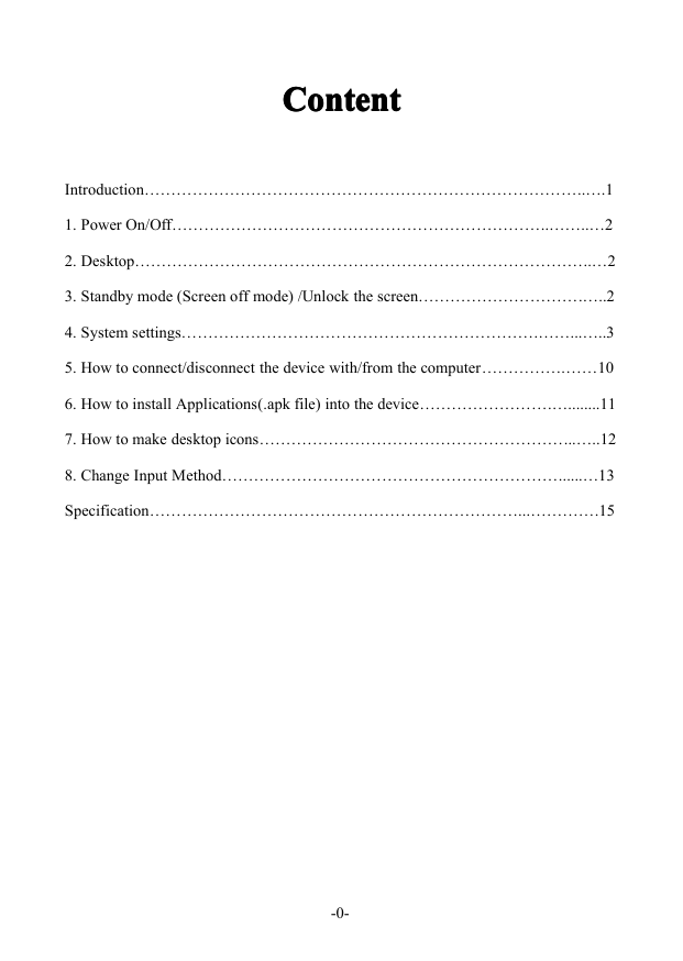 -0-ContentContentContentContentIntroduction&hellip;&hellip;&hellip;&hellip;&hellip;&hellip;&hellip;&hellip;&hellip;&hellip;&hellip;&hellip;&hellip;&hellip;&hellip;&hellip;&hellip;&hellip;&hellip;&hellip;&hellip;&hellip;&hellip;&hellip;&hellip;&hellip;&hellip;..&hellip;.11.PowerOn/Off&hellip;&hellip;&hellip;&hellip;&hellip;&hellip;&hellip;&hellip;&hellip;&hellip;&hellip;&hellip;&hellip;&hellip;&hellip;&hellip;&hellip;&hellip;&hellip;&hellip;&hellip;&hellip;&hellip;..&hellip;&hellip;..&hellip;22.Desktop&hellip;&hellip;&hellip;&hellip;&hellip;&hellip;&hellip;&hellip;&hellip;&hellip;&hellip;&hellip;&hellip;&hellip;&hellip;&hellip;&hellip;&hellip;&hellip;&hellip;&hellip;&hellip;&hellip;&hellip;&hellip;&hellip;&hellip;&hellip;..&hellip;23.Standbymode(Screenoffmode)/Unlockthescreen&hellip;&hellip;&hellip;&hellip;&hellip;&hellip;&hellip;&hellip;&hellip;&hellip;.&hellip;..24.Systemsettings&hellip;&hellip;&hellip;&hellip;&hellip;&hellip;&hellip;&hellip;&hellip;&hellip;&hellip;&hellip;&hellip;&hellip;&hellip;&hellip;&hellip;&hellip;&hellip;&hellip;&hellip;&hellip;.&hellip;&hellip;...&hellip;..35.Howtoconnect/disconnectthedevicewith/fromthecomputer&hellip;&hellip;&hellip;&hellip;&hellip;.&hellip;&hellip;106.HowtoinstallApplications(.apkfile)intothedevice&hellip;&hellip;&hellip;&hellip;&hellip;&hellip;&hellip;&hellip;.&hellip;........117.Howtomakedesktopicons&hellip;&hellip;&hellip;&hellip;&hellip;&hellip;&hellip;&hellip;&hellip;&hellip;&hellip;&hellip;&hellip;&hellip;&hellip;&hellip;&hellip;&hellip;&hellip;...&hellip;..128.ChangeInputMethod&hellip;&hellip;&hellip;&hellip;&hellip;&hellip;&hellip;&hellip;&hellip;&hellip;&hellip;&hellip;&hellip;&hellip;&hellip;&hellip;&hellip;&hellip;&hellip;&hellip;&hellip;......&hellip;13Specification&hellip;&hellip;&hellip;&hellip;&hellip;&hellip;&hellip;&hellip;&hellip;&hellip;&hellip;&hellip;&hellip;&hellip;&hellip;&hellip;&hellip;&hellip;&hellip;&hellip;&hellip;&hellip;&hellip;...&hellip;&hellip;&hellip;&hellip;.15