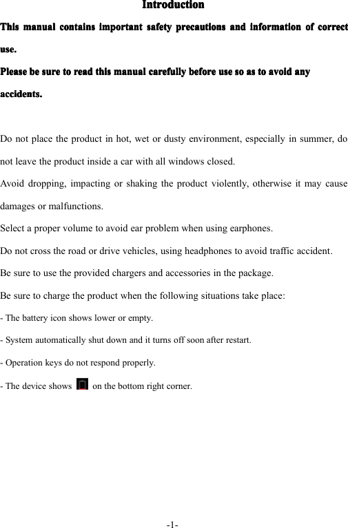 -1-IntroductionIntroductionIntroductionIntroductionThisThisThisThismanualm anualmanualmanualcontainsc ontainscontainscontainsimportanti mportantimportantimportantsafetys afetysafetysafetyprecautionsp recautionsprecautionsprecautionsandan dandandinformationi nformationinformationinformationofo fofofcorrectc orrectcorrectcorrectuse.use.use.use.PleasePleasePleasePleasebeb ebebesures uresuresuretot ototoreadr eadreadreadthist histhisthismanualm anualmanualmanualcarefullyc arefullycarefullycarefullybeforeb eforebeforebeforeuseu seuseusesos ososoasasasastot ototoavoidavoi davoidavoidanyan yanyanyaccidents.accidents.accidents.accidents.Donotplacetheproductinhot,wetordustyenvironment,especiallyinsummer,donotleavetheproductinsideacarwithallwindowsclosed.Avoiddropping,impactingorshakingtheproductviolently,otherwiseitmaycausedamagesormalfunctions.Selectapropervolumetoavoidearproblemwhenusingearphones.Donotcrosstheroadordrivevehicles,usingheadphonestoavoidtrafficaccident.Besuretousetheprovidedchargersandaccessoriesinthepackage.Besuretochargetheproductwhenthefollowingsituationstakeplace:-Thebatteryiconshowslowerorempty.-Systemautomaticallyshutdownanditturnsoffsoonafterrestart.-Operationkeysdonotrespondproperly.-Thedeviceshows onthebottomrightcorner.