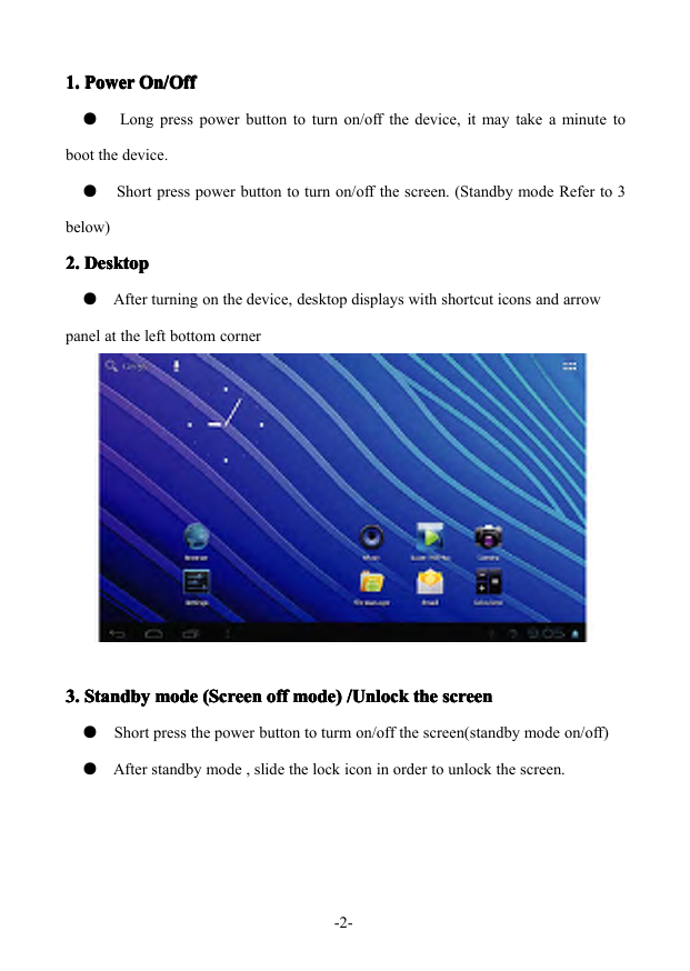-2-1.1.1.1.PowerP owerPowerPowerOn/OffO n/OffOn/OffOn/Off●Longpresspowerbuttontoturnon/offthedevice,itmaytakeaminutetobootthedevice.●Shortpresspowerbuttontoturnon/offthescreen.(StandbymodeReferto3below)2.2.2.2.DesktopD esktopDesktopDesktop●Afterturningonthedevice,desktopdisplayswithshortcuticonsandarrowpanelattheleftbottomcorner3.3.3.3.StandbyS tandbyStandbyStandbymodem odemodemode(Screen( Screen(Screen(Screenoffo ffoffoffmode)m ode)mode)mode)/Unlock/ Unlock/Unlock/Unlockthet hethethescreens creenscreenscreen●Shortpressthepowerbuttontoturmon/offthescreen(standbymodeon/off)●Afterstandbymode,slidethelockiconinordertounlockthescreen.