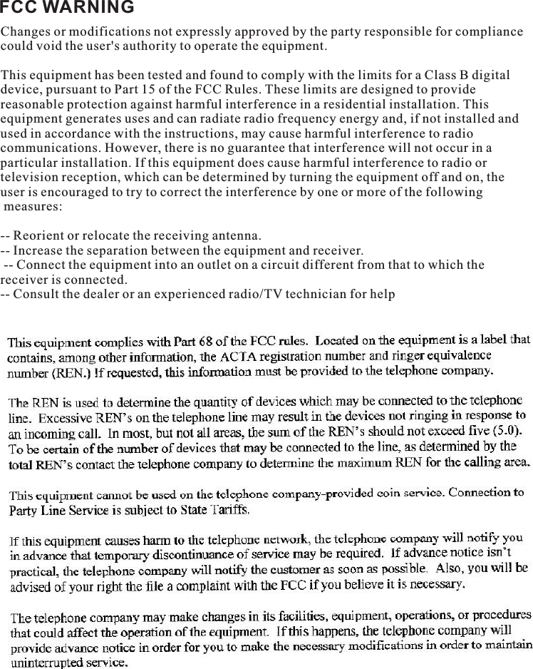 FCC WARNINGChanges or modifications not expressly approved by the party responsible for compliance could void the user&apos;s authority to operate the equipment. This equipment has been tested and found to comply with the limits for a Class B digital device, pursuant to Part 15 of the FCC Rules. These limits are designed to provide reasonable protection against harmful interference in a residential installation. This equipment generates uses and can radiate radio frequency energy and, if not installed and used in accordance with the instructions, may cause harmful interference to radio communications. However, there is no guarantee that interference will not occur in a particular installation. If this equipment does cause harmful interference to radio or television reception, which can be determined by turning the equipment off and on, the user is encouraged to try to correct the interference by one or more of the following measures: -- Reorient or relocate the receiving antenna. -- Increase the separation between the equipment and receiver. -- Connect the equipment into an outlet on a circuit different from that to which the receiver is connected. -- Consult the dealer or an experienced radio/TV technician for help 