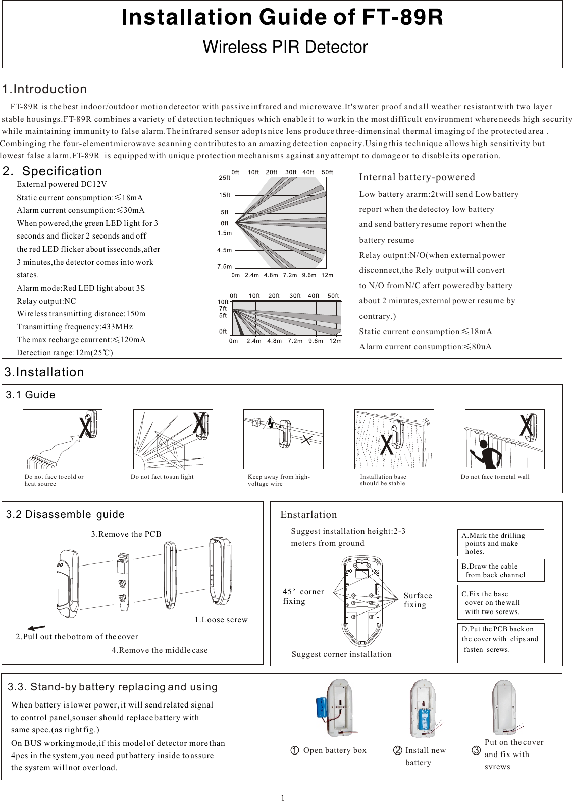 External powered DC12VStatic current consumption: 18mAAlarm current consumption: 30mAWhen powered,the green LED light for 3 seconds and flicker 2 seconds and offthe red LED flicker about isseconds,after3 minutes,the detector comes into work states.Alarm mode:Red LED light about 3S Relay output:NCWireless transmitting distance:150mTransmitting frequency:433MHThe max recharge caurrent: 120mADetection range:12m(25 ) 3.Installation2 Specification3.1 GuideDo not face to cold or heat sourceDo not fact to sun light Keep away from high-voltage wire1.IntroductionInstallation baseshould be stableDo not face to metal wall     FT-89R is the best indoor/outdoor motion detector with passive infrared and microwave.It&apos;s water proof and all weather resistant with two layer  stable housings.FT-89R combines a variety of detection techniques which enable it to work in the most difficult environment where needs high security while maintaining immunity to false alarm.The infrared sensor adopts nice lens produce three-dimensinal thermal imaging of the protected area .Combinging the four-element microwave scanning contributes to an amazing detection capacity.Using this technique allows high sensitivity but lowest false alarm.FT-89R  is equipped with unique protection mechanisms against any attempt to damage or to disable its operation.3.2 Disassemble  guide2.Pull out the bottom of the cover3.Remove the PCB1.Loose screwInternal battery-poweredLow battery ararm:2t will send Low batteryreport when the detectoy low batteryand send battery resume report when the battery resumeRelay outpnt:N/O(when external powerdisconnect,the Rely output will convertto N/O from N/C afert powered by battery about 2 minutes,external power resume by contrary.)Static current consumption: 18mAAlarm current consumption: 80uA4.Remove the middle caseEnstarlationSuggest installation height:2-3 meters from ground45 cornerfixing Surface fixingA.Mark the drilling  points and make   holes.B.Draw the cable  from back channelC.Fix the base  cover on the wall  with two screws.D.Put the PCB back on the cover with  clips and fasten  screws.Suggest corner installation3.3. Stand-by battery replacing and usingWhen battery is lower power, it will send related signalto control panel,so user should replace battery with same spec.(as right fig.)On BUS working mode,if this model of detector more than4pcs in the system,you need put battery inside to assurethe system will not overload.123Open battery box Install new battery      Put on the coverand fix with svrewsWireless PIR Detectorz