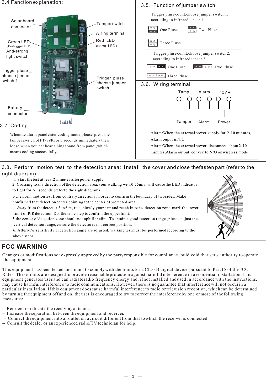 3.8 Perform  motion  test  to  the detect ion area:  install  th e cover and close thefasten part (refer to the right diagram)1. Start the test at least 2 minutes after power supply2. Crossing to any direction of the detection area, your walking with 0.75m/s  will cause the LED indicator to light for 2-3 seconds (refer to the right diagram)3 .Perform motion test from contrary directions in order to confirm the boundary of two sides. Make confirmed that detection center pointing to the center of protected area.4. Away from the detector 3 to 6 m, raise slowly your arm and reach into the  detection zone, mark the lower limit of PIR detection. Do  the same step to confirm the upper limit.5.the center of detection zone should not uphill incline. To obtain a good detection range , please adjust the vertical detection range, en-sure the detector is in a correct position.6. After MW sensitivity or detection angle are adjusted, walking test must be  performed according to the above steps.3.4 Fanction explanation: Solar board connectorGreen LEDPretrigger LEDAnti-strong light switchBattery connectorTrigger  plusechoose jumper switchTrigger pluse choose jumper switch 1Tamper switchWiring terminal   Red  LEDalarm  LED  3.5 Function of jumper switch:Trigger pluse count,choose jumper switch 1,accroding to infrnred sensor 1  3.6 Wiring terminal+-AlarmTamp 12VPowerAlarmTamperAlarm:When the external power supply for  2-10 minutes,Alarm ouput is N/CAlarm:When the external power disconnect  about 2-10 minutes,Alarm output  convert to N/O on wireless modeOne Pluse Two PluseThree PluseTrigger pluse connt,choose jumper switch 2,accroding to infrnred sensor 2One Pluse Two PluseThree Pluse3.7  CodingWhenthe alarm panel enter coding mode,please  press the tamper switch of FT-89R for 3 seconds,immediately thenloose,when you can hear a hing sonnd from panel ,which means coding successfally.FCC WARNINGChanges or modifications not expressly approved by the party responsible for compliance could void the user&apos;s authority to operate the equipment. This equipment has been tested and found to comply with the limits for a Class B digital device, pursuant to Part 15 of the FCC Rules. These limits are designed to provide reasonable protection against harmful interference in a residential installation. This equipment generates uses and can radiate radio frequency energy and, if not installed and used in accordance with the instructions, may cause harmful interference to radio communications. However, there is no guarantee that interference will not occur in a particular installation. If this equipment does cause harmful interference to radio or television reception, which can be determined by turning the equipment off and on, the user is encouraged to try to correct the interference by one or more of the following measures: -- Reorient or relocate the receiving antenna. -- Increase the separation between the equipment and receiver. -- Connect the equipment into an outlet on a circuit different from that to which the receiver is connected. -- Consult the dealer or an experienced radio/TV technician for help.