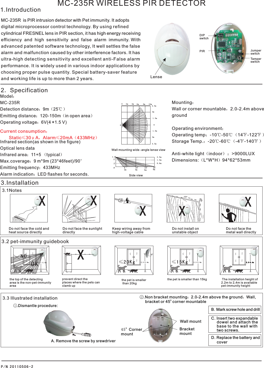      MC-235R WIRELESS PIR DETECTOR MC-235R  is PIR intrusion detector with Pet immunity. It adoptsdigital microprocessor control technology. By using refined cylindrical FRESNEL lens in PIR section, it has high energy receivingefficiency  and  high  sensitivity  and  false  alarm  immunity. With advanced patented software technology, It well settles the false alarm and malfunction caused by other interference factors. It hasultra-high detecting sensitivity and excellent anti-False alarm performance. It is widely used in various indoor applications by choosing proper pulse quantity. Special battery-saver feature and working life is up to more than 2 years. Model：MC-235R    Detection distance：9m（25℃ ） Emitting distance：120-150m（in open area）Operating voltage：6V(4 *1.5 V)Infrared section(as shown in the figure)Optical lens dataInfrared area：11+5 （typical）Max.coverage：9 m*9m (23*46feet)/90°Emitting frequency：433MHzAlarm indication：LED flashes for seconds.Mounting：Wall or corner mountable，2.0-2.4m above groundOperating environment：Operating temp：-10℃-50℃ （14℉-122℉ ）Storage Temp.：-20℃-60℃ （-4℉-140℉ ）Anti-white light（indoor） ：&gt;9000LUXDimensions:（L*W*H）94*62*53mm3.Installation2．Specification3.1NotesWall mounting wide -angle lense view Side view2. 5 m1. 5 m0. 6 m6m4m2m7. 523 3 016,52,,,8,0,,,XXXX9mDo not face the cold andheat source directlyDo not face the sunlightdirectlyKeep wiring away from high-voltage cableDo not install on unstable objectDo not face themetal wall directly1.IntroductionP/ N 201 10 5 06 - 2LensePIRTamper switch01.5m1.5m3m3m4.5m4.5m10m8m6m4m2m00JumperswitchXDIP switchCurrent consumption：       Static≤30μA，Alarm≤20mA（433MHz）       3.2 pet-immunity guidebook The installation height of  2.2m to 2,4m is available pet-immunity height2.2- 2 . 4 m2.2- 2 . 4 m≤15K gthe pet is smaller than 15kgthe top of the detecting area is the non-pet-immunityareaNOOK2.2- - 2 . 4 m2.2- 2 . 4 m≤20K g15。the pet is smaller than 20kgprevent direct the places where the pets can clamb up X3.3 Illustrated installationWall mount②.Non bracket mounting：2.0-2.4m above the ground，Wall, 0     bracket or 45  corner mountable    B. Mark screw hole and drill C. Insert two expandable     dowel and attach the     base to the wall with      two screws.D. Replace the battery and     cover ①.Dismantle procedure: A. Remove the screw by srewdriverBracketmount0 4 5mount Corner