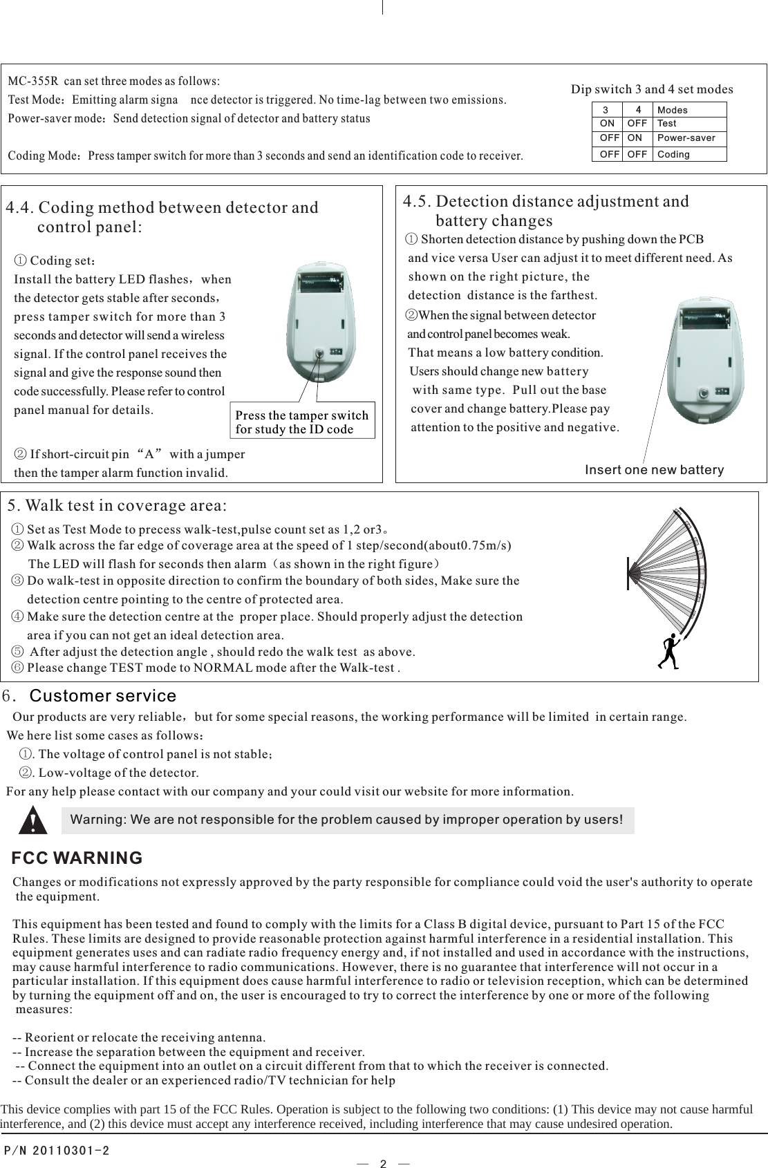 6. Customer service  Our products are very reliable，but for some special reasons, the working performance will be limited  in certain range. We here list some cases as follows：    ①. The voltage of control panel is not stable；    ②. Low-voltage of the detector.For any help please contact with our company and your could visit our website for more information.Warning: We are not responsible for the problem caused by improper operation by users!① Set as Test Mode to precess walk-test,pulse count set as 1,2 or3。   ④ Make sure the detection centre at the  proper place. Should properly adjust the detection     area if you can not get an ideal detection area.② Walk across the far edge of coverage area at the speed of 1 step/second(about0.75m/s)      The LED will flash for seconds then alarm（as shown in the right figure）5. Walk test in coverage area:⑤  After adjust the detection angle , should redo the walk test  as above.⑥ Please change TEST mode to NORMAL mode after the Walk-test .③ Do walk-test in opposite direction to confirm the boundary of both sides, Make sure the     detection centre pointing to the centre of protected area.MC-355R  can set three modes as follows:Test Mode：Emitting alarm signa nce detector is triggered. No time-lag between two emissions.Power-saver mode：Send detection signal of detector and battery status Coding Mode：Press tamper switch for more than 3 seconds and send an identification code to receiver.   Dip switch 3 and 4 set modesModesON     OFF    TestOFF   ON      Power-saverOFF   OFF    Coding34Press the tamper switchfor study the ID code Insert one new battery4.4. Coding method between detector and       control panel:① Coding set：Install the battery LED flashes，whenthe detector gets stable after seconds，press tamper switch for more than 3seconds and detector will send a wirelesssignal. If the control panel receives thesignal and give the response sound then code successfully. Please refer to controlpanel manual for details.② If short-circuit pin “A” with a jumperthen the tamper alarm function invalid. 4.5. Detection distance adjustment and         battery changes① Shorten detection distance by pushing down the PCB and vice versa User can adjust it to meet different need. As shown on the right picture, the  detection  distance is the farthest.②When the signal between detector and control panel becomes weak. That means a low battery condition.   Users should change new battery   with same type.  Pull out the base   cover and change battery.Please pay  attention to the positive and negative.P/N 20110301-2FCC WARNINGChanges or modifications not expressly approved by the party responsible for compliance could void the user&apos;s authority to operate the equipment. This equipment has been tested and found to comply with the limits for a Class B digital device, pursuant to Part 15 of the FCC Rules. These limits are designed to provide reasonable protection against harmful interference in a residential installation. This equipment generates uses and can radiate radio frequency energy and, if not installed and used in accordance with the instructions, may cause harmful interference to radio communications. However, there is no guarantee that interference will not occur in a particular installation. If this equipment does cause harmful interference to radio or television reception, which can be determined by turning the equipment off and on, the user is encouraged to try to correct the interference by one or more of the following measures: -- Reorient or relocate the receiving antenna. -- Increase the separation between the equipment and receiver. -- Connect the equipment into an outlet on a circuit different from that to which the receiver is connected. -- Consult the dealer or an experienced radio/TV technician for help    This device complies with part 15 of the FCC Rules. Operation is subject to the following two conditions: (1) This device may not cause harmful       interference, and (2) this device must accept any interference received, including interference that may cause undesired operation.  nce detector is trigg eredl oo