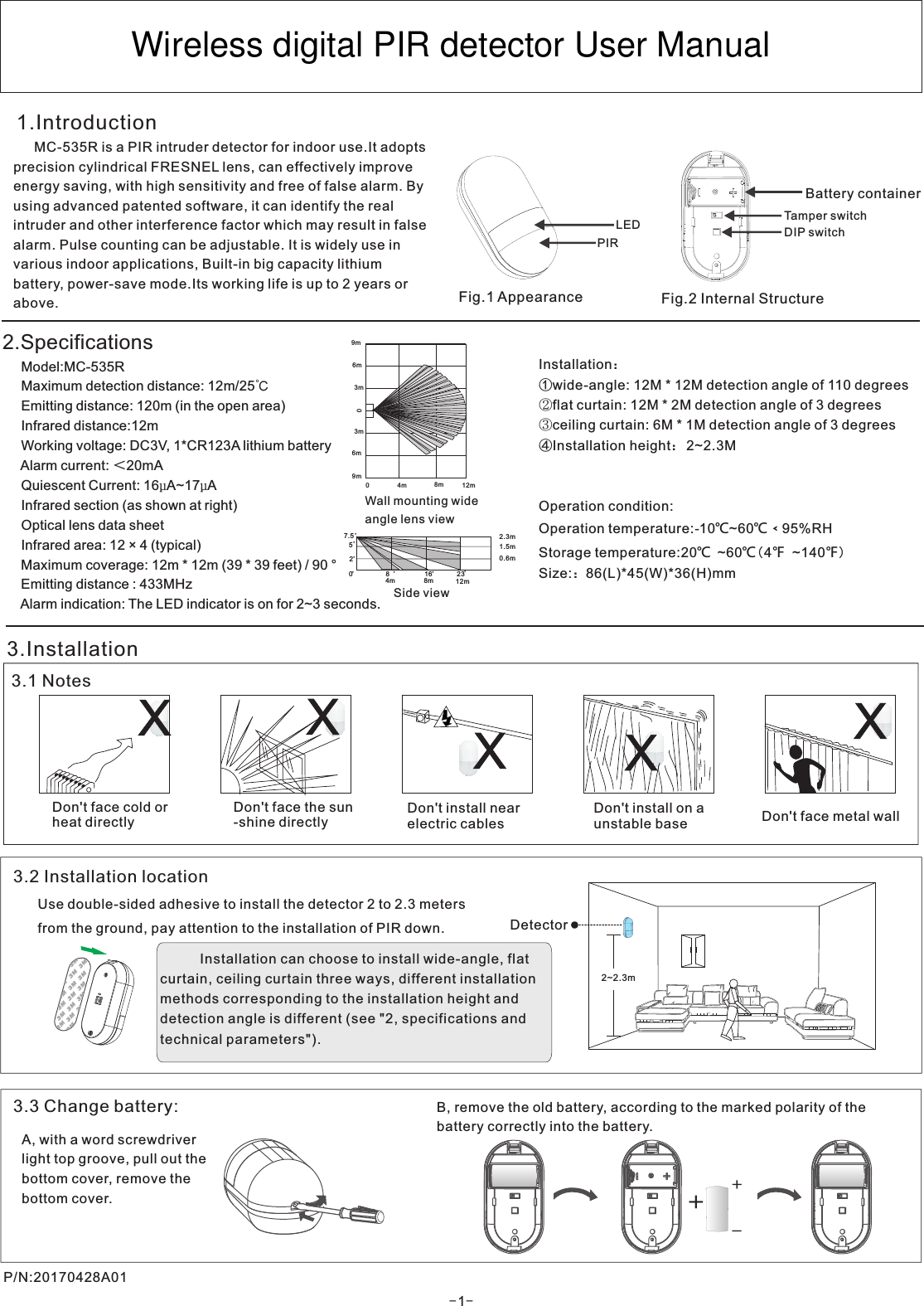 Installation：①wide-angle: 12M * 12M detection angle of 110 degrees②flat curtain: 12M * 2M detection angle of 3 degrees③ceiling curtain: 6M * 1M detection angle of 3 degreesInstallation heightOperation condition:Operation temperature:-10℃~60℃﹤95%RHStorage temperature:20℃ ~60℃(4℉ ~140℉)Size:：86(L)*45(W)*36(H)mm④ ： 2~2.3M3.Installation3.1 NotesDon&apos;t face cold orheat directlyDon&apos;t face the sun-shine directlyDon&apos;t install nearelectric cablesDon&apos;t install on aunstable base  Don&apos;t face metal wallWall mounting wideangle lens view03m3m6m6m9m9m12m8m4m0Side view2.3m1.5m0.6m12m8m4m7.52316,52,,,8,0,,XXX1.IntroductionX3.2 Installation locationP/N:20170428A01X3.3 Change battery:2~2.3mDetectorUse double-sided adhesive to install the detector 2 to 2.3 meters from the ground, pay attention to the installation of PIR down.A, with a word screwdriver light top groove, pull out the bottom cover, remove the bottom cover. ++-B, remove the old battery, according to the marked polarity of the battery correctly into the battery.Fig.1 Appearance Fig.2 Internal StructurePIRLED Tamper switchBattery containerDIP switch   MC-535R is a PIR intruder detector for indoor use.It adopts precision cylindrical FRESNEL lens, can effectively improve energy saving, with high sensitivity and free of false alarm. By using advanced patented software, it can identify the real intruder and other interference factor which may result in false alarm. Pulse counting can be adjustable. It is widely use in various indoor applications, Built-in big capacity lithium battery, power-save mode.Its working life is up to 2 years or above.2.Specifications     Model:MC-535R     Maximum detection distance: 12m/25     Emitting distance: 120m (in the open area)     Infrared distance:     Working voltage: DC3V, 1*CR123A lithium battery     Alarm current: ＜20mA     Quiescent Current: 16µA~17µA      Infrared section (as shown at right)     Optical lens data sheet     Infrared area: 12 × 4 (typical)     Maximum coverage: 12m * 12m (39 * 39 feet) / 90 °     Emitting distance : 433MHz     Alarm indication: The LED indicator is on for 2~3 seconds.℃12m   Installation can choose to install wide-angle, flat curtain, ceiling curtain three ways, different installation  methods corresponding to the installation height and detection angle is different (see &quot;2, specifications and technical parameters&quot;).-1-Wireless digital PIR detector User Manual