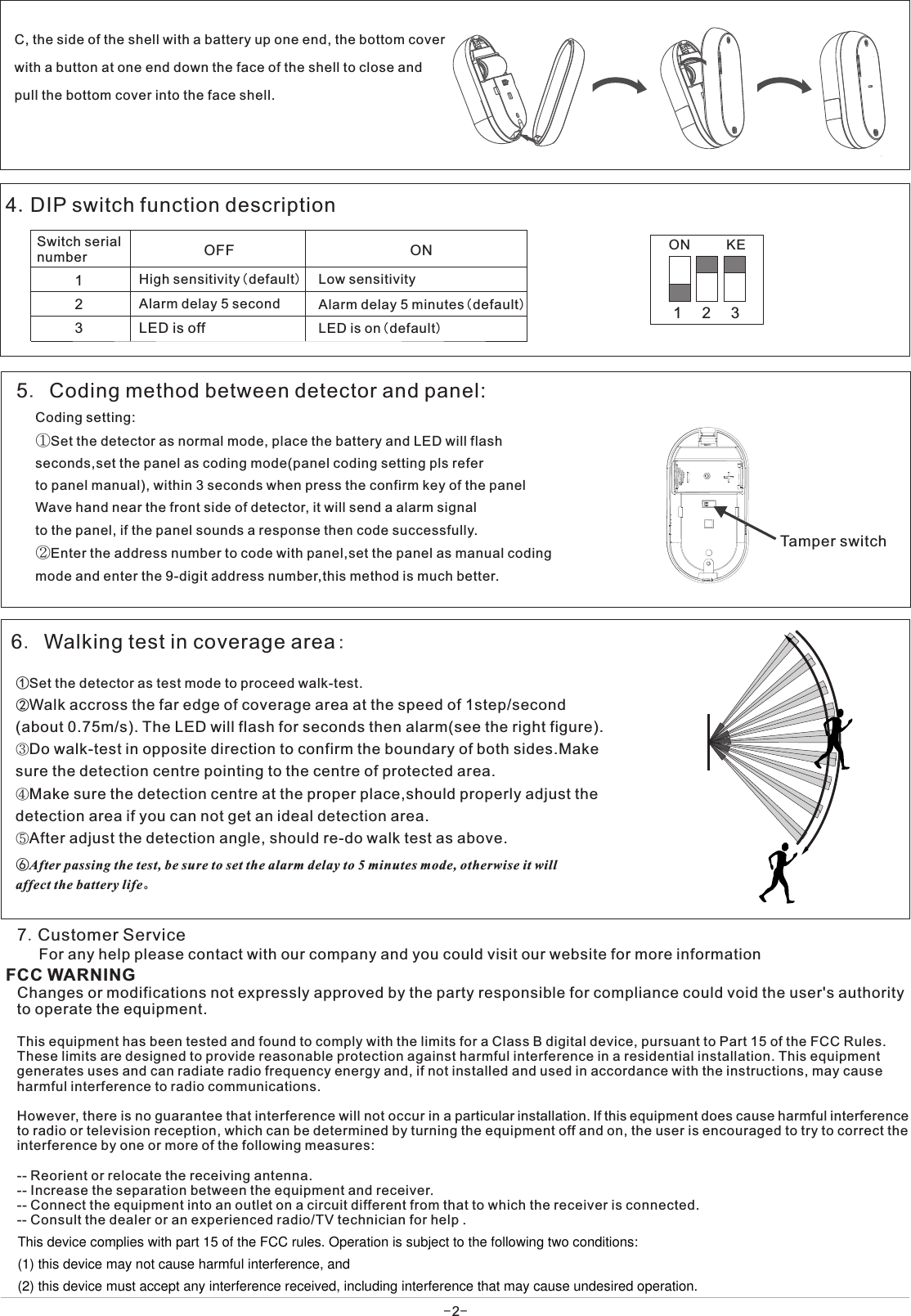 ①Set the detector as test mode to proceed walk-test.②Walk accross the far edge of coverage area at the speed of 1step/second(about 0.75m/s). The LED will flash for seconds then alarm(see the right figure).③Do walk-test in opposite direction to confirm the boundary of both sides.Makesure the detection centre pointing to the centre of protected area.④Make sure the detection centre at the proper place,should properly adjust thedetection area if you can not get an ideal detection area.⑤After adjust the detection angle, should re-do walk test as above.   6. Walking test in coverage area:7.Customer Service⑥After passing the test, be sure to set the alarm delay to 5 minutes mode, otherwise it will affect the battery life。For any help please contact with our company and you could visit our website for more information 5. Coding method between detector and panel:Coding setting:①Set the detector as normal mode, place the battery and LED will flashseconds,set the panel as coding mode(panel coding setting pls referto panel manual), within 3 seconds when press the confirm key of the panelWave hand near the front side of detector, it will send a alarm signalto the panel, if the panel sounds a response then code successfully.②Enter the address number to code with panel,set the panel as manual codingmode and enter the 9-digit address number,this method is much better.C, the side of the shell with a battery up one end, the bottom cover with a button at one end down the face of the shell to close and pull the bottom cover into the face shell.Tamper switch4.DIP switch function description123ON KE123OFF ONLow sensitivity High sensitivity(default)Alarm delay 5 minutes(default)LED is on(default)LED is offSwitch serialnumberAlarm delay 5 second-2-Changes or modifications not expressly approved by the party responsible for compliance could void the user&apos;s authority to operate the equipment.This equipment has been tested and found to comply with the limits for a Class B digital device, pursuant to Part 15 of the FCC Rules. These limits are designed to provide reasonable protection against harmful interference in a residential installation. This equipment generates uses and can radiate radio frequency energy and, if not installed and used in accordance with the instructions, may cause harmful interference to radio communications.However, there is no guarantee that interference will not occur in a particular installation. If this equipment does cause harmful interference to radio or television reception, which can be determined by turning the equipment off and on, the user is encouraged to try to correct the interference by one or more of the following measures:-- Reorient or relocate the receiving antenna.-- Increase the separation between the equipment and receiver.-- Connect the equipment into an outlet on a circuit different from that to which the receiver is connected.-- Consult the dealer or an experienced radio/TV technician for help .FCC WARNINGThis device complies with part 15 of the FCC rules. Operation is subject to the following two conditions:(1) this device may not cause harmful interference, and(2) this device must accept any interference received, including interference that may cause undesired operation.