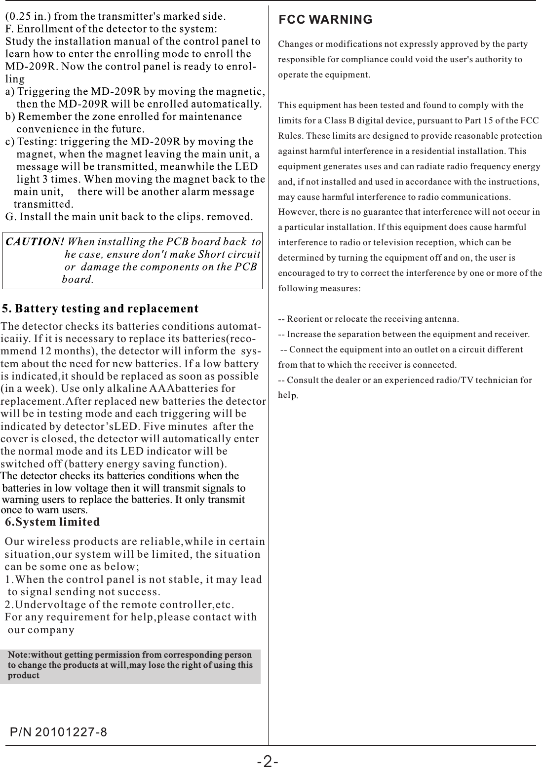 The detector checks its batteries conditions automat-icaiiy. If it is necessary to replace its batteries(reco-mmend 12 months), the detector will inform the  sys-tem about the need for new batteries. If a low batteryis indicated,it should be replaced as soon as possible(in a week). Use only alkaline AAAbatteries forreplacement.After replaced new batteries the detector will be in testing mode and each triggering will be indicated by detector’sLED. Five minutes  after the cover is closed, the detector will automatically enterthe normal mode and its LED indicator will be switched off (battery energy saving function).6.System limitedOur wireless products are reliable,while in certainsituation,our system will be limited, the situation can be some one as below;1.When the control panel is not stable, it may lead to signal sending not success.2.Undervoltage of the remote controller,etc.For any requirement for help,please contact with our companyNote:without getting permission from corresponding person to change the products at will,may lose the right of using this productFCC WARNINGChanges or modifications not expressly approved by the party responsible for compliance could void the user&apos;s authority to operate the equipment. This equipment has been tested and found to comply with the limits for a Class B digital device, pursuant to Part 15 of the FCC Rules. These limits are designed to provide reasonable protection against harmful interference in a residential installation. This equipment generates uses and can radiate radio frequency energy and, if not installed and used in accordance with the instructions, may cause harmful interference to radio communications. However, there is no guarantee that interference will not occur in a particular installation. If this equipment does cause harmful interference to radio or television reception, which can be determined by turning the equipment off and on, the user is encouraged to try to correct the interference by one or more of the following measures: -- Reorient or relocate the receiving antenna. -- Increase the separation between the equipment and receiver. -- Connect the equipment into an outlet on a circuit different from that to which the receiver is connected. -- Consult the dealer or an experienced radio/TV technician for hel p.The detector checks its batteries conditions when the batteries in low voltage then it will transmit signals to warning users to replace the batteries. It only transmit once to warn users.