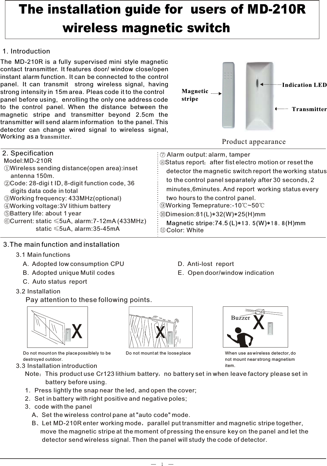                               Model:MD-210RWireless sending distance(open area):inset     antenna 150m.Code: 28-digi t ID, 8-digit function code, 36     digits data code in totalWorking frequency: 433MHz(optional)Working voltage:3V lithium batteryBattery life: about 1 yearCurrent: static  5uA, alarm:7-12mA (433MHz)                   static  5uA, alarm:35-45mA  Note This product use Cr123 lithium battery no battery set in when leave factory please set in             battery before using.            1 Press lightly the snap near the led, and open the cover;2 Set in battery with right positive and negative poles; 3 code with the panel    A Set the wireless control pane at &quot;auto code&quot; mode.    B Let MD-210R enter working mode parallel put transmitter and magnetic stripe together,          move the magnetic stripe at the moment of pressing the ensure key on the panel and let the           detector send wireless signal. Then the panel will study the code of detector.    Product appearanceWhen use as wireless detector, do not mount near strong magnetismitem.Do not mount at the loose placeDo not mount on the place possiblely to be destroyed outdoor.Indication LEDTransmitterMagnetic stripe Alarm output: alarm, tamper3.2 InstallationPay attention to these following points.3.3 Installation introduction   The MD-210R is a fully supervised mini style magnetic contact transmitter. It features door/ window close/openinstant alarm function. It can be connected to the controlpanel. It can transmit  strong wireless signal, having strong intensity in 15m area. Pleas code it to the control panel before using,  enrolling the only one address code to the control panel. When the distance between the magnetic stripe and transmitter beyond 2.5cm the transmitter will send alarm information  to the panel. Thisdetector can change wired signal to wireless signal, 1. Introduction                        A.  Adopted low consumption CPUB.  Adopted unique Mutil codesC.  Auto status  reportBuzzer  The installation guide for  users of MD-210R             wireless magnetic switch D.  Anti-lost  reportE.  Open door/window indication  Status report after fist electro motion or reset the     detector the magnetic switch report the working status    to the control panel separately after 30 seconds, 2     minutes,6minutes. And report  working status every     two hours to the control panel.Color: WhiteWorking Temeprature:-10 ~50Dimesion:81(L) 32(W) 25(H)mm      Magnetic stripe:74.5 (L) (W) (H)mm2. Specification3.1 Main functions  3.The main function and installationWorking as a transmitter.