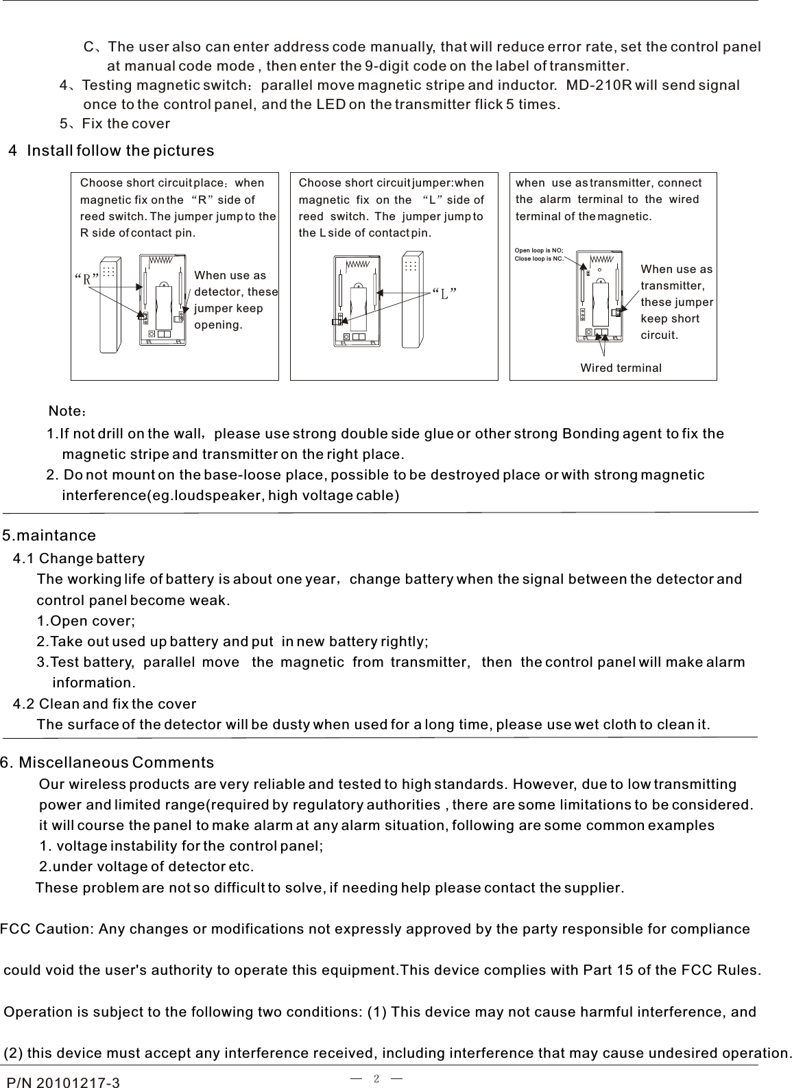 P/N 20101217-3      C The user also can enter address code manually, that will reduce error rate, set the control panel            at manual code mode , then enter the 9-digit code on the label of transmitter.     4 Testing magnetic switch parallel move magnetic stripe and inductor.  MD-210R will send signal       once to the control panel, and the LED on the transmitter flick 5 times.5 Fix the cover4  Install follow the pictures    1.If not drill on the wall please use strong double side glue or other strong Bonding agent to fix the        magnetic stripe and transmitter on the right place.    2. Do not mount on the base-loose place, possible to be destroyed place or with strong magnetic        interference(eg.loudspeaker, high voltage cable)NoteChoose short circuit place whenmagnetic fix on the  R side of reed switch. The jumper jump to theR side of contact pin.When use as detector, these jumper keep opening.Choose short circuit jumper:when magnetic  fix  on  the   L side of reed  switch.  The  jumper jump to the L side of contact pin.when  use as transmitter, connect the  alarm  terminal  to  the  wired terminal of the magnetic.Wired terminalWhen use as transmitter,these jumperkeep shortcircuit.6. Miscellaneous Comments         Our wireless products are very reliable and tested to high standards. However, due to low transmitting          power and limited range(required by regulatory authorities , there are some limitations to be considered.          it will course the panel to make alarm at any alarm situation, following are some common examples          1. voltage instability for the control panel;          2.under voltage of detector etc.         These problem are not so difficult to solve, if needing help please contact the supplier.  FCC Caution: Any changes or modifications not expressly approved by the party responsible for compliance could void the user&apos;s authority to operate this equipment.This device complies with Part 15 of the FCC Rules. Operation is subject to the following two conditions: (1) This device may not cause harmful interference, and (2) this device must accept any interference received, including interference that may cause undesired operation.                4.1 Change battery      The working life of battery is about one year change battery when the signal between the detector and       control panel become weak.      1.Open cover;      2.Take out used up battery and put  in new battery rightly;      3.Test battery,  parallel  move   the  magnetic  from  transmitter,   then  the control panel will make alarm          information.4.2 Clean and fix the cover      The surface of the detector will be dusty when used for a long time, please use wet cloth to clean it.5.maintanceOpen loop is NO;Close loop is NC.