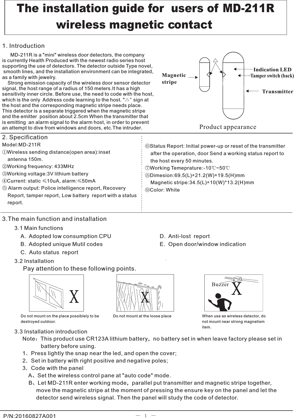                               Model:MD-211R①Wireless sending distance(open area):inset     antenna 150m.②Working frequency: 433MHz③Working voltage:3V lithium battery④Current: static ≤10uA, alarm:≤50mA⑤ Alarm output: Police intelligence report, Recovery     Report, tamper report, Low battery  report with a status     report.                    —  1  —Note：This product use CR123A lithium battery，no battery set in when leave factory please set in             battery before using.            1．Press lightly the snap near the led, and open the cover;2．Set in battery with right positive and negative poles; 3．Code with the panel    A、Set the wireless control pane at &quot;auto code&quot; mode.    B、Let MD-211R enter working mode，parallel put transmitter and magnetic stripe together,          move the magnetic stripe at the moment of pressing the ensure key on the panel and let the          detector send wireless signal. Then the panel will study the code of detector.    Product appearanceWhen use as wireless detector, do not mount near strong magnetismitem.Do not mount at the loose placeDo not mount on the place possiblely to be destroyed outdoor.Indication LEDTransmitterMagnetic stripe⑥⑦Working Temeprature:-10℃~50℃⑧Dimesion:69.5(L)*21.2(W)*19.5(H)mm      Color: WhiteStatus Report: Initial power-up or reset of the transmitter     after the operation, door Send a working status report to     the host every 50 minutes.⑨Magnetic stripe:34.5(L)*10(W)*13.2(H)mm3.2 InstallationPay attention to these following points.3.3 Installation introduction                                           MD-211R is a &quot;mini&quot; wireless door detectors, the company is currently Health Produced with the newest radio series host supporting the use of detectors. The detector outside Type novel, smooth lines, and the installation environment can be integrated, as a family with jewelry.    Strong emission capacity of the wireless door sensor detector signal, the host range of a radius of 150 meters.It has a high sensitivity inner circle. Before use, the need to code with the host,which is the only  Address code learning to the host. &quot;△&quot; sign at the host and the corresponding magnetic stripe needs place. This detector is a separate triggered when the magnetic stripe and the emitter  position about 2.5cm When the transmitter that is emitting  an alarm signal to the alarm host, in order to prevent an attempt to dive from windows and doors, etc.The intruder.1. Introduction                        A.  Adopted low consumption CPUB.  Adopted unique Mutil codesC.  Auto status  report The installation guide for  users of MD-211R             wireless magnetic contactD.  Anti-lost  reportE.  Open door/window indication  2. Specification3.1 Main functions   3.The main function and installationP/N:20160827A001XBuzzer XXTamper switch (back)