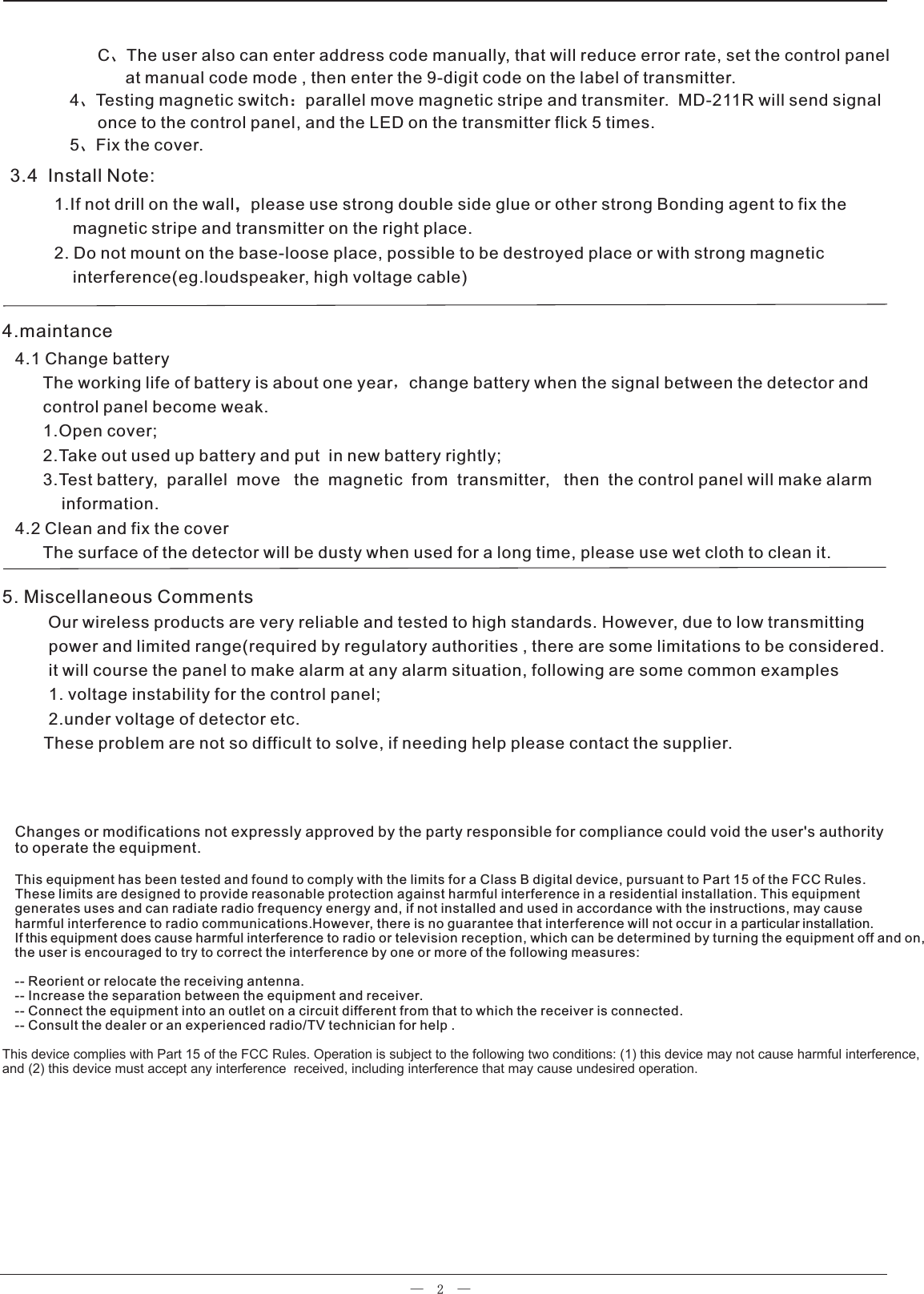 —  2  —      C、The user also can enter address code manually, that will reduce error rate, set the control panel            at manual code mode , then enter the 9-digit code on the label of transmitter.     4、Testing magnetic switch：parallel move magnetic stripe and transmiter.  MD-211R will send signal       once to the control panel, and the LED on the transmitter flick 5 times.5、Fix the cover.3.4  Install Note:    1.If not drill on the wall，please use strong double side glue or other strong Bonding agent to fix the        magnetic stripe and transmitter on the right place.    2. Do not mount on the base-loose place, possible to be destroyed place or with strong magnetic        interference(eg.loudspeaker, high voltage cable)5. Miscellaneous Comments         Our wireless products are very reliable and tested to high standards. However, due to low transmitting          power and limited range(required by regulatory authorities , there are some limitations to be considered.          it will course the panel to make alarm at any alarm situation, following are some common examples          1. voltage instability for the control panel;          2.under voltage of detector etc.         These problem are not so difficult to solve, if needing help please contact the supplier.4.1 Change battery      The working life of battery is about one year，change battery when the signal between the detector and       control panel become weak.      1.Open cover;      2.Take out used up battery and put  in new battery rightly;      3.Test battery,  parallel  move   the  magnetic  from  transmitter,   then  the control panel will make alarm          information.4.2 Clean and fix the cover      The surface of the detector will be dusty when used for a long time, please use wet cloth to clean it.4.maintanceChanges or modifications not expressly approved by the party responsible for compliance could void the user&apos;s authority to operate the equipment.This equipment has been tested and found to comply with the limits for a Class B digital device, pursuant to Part 15 of the FCC Rules. These limits are designed to provide reasonable protection against harmful interference in a residential installation. This equipment generates uses and can radiate radio frequency energy and, if not installed and used in accordance with the instructions, may cause harmful interference to radio communications.However, there is no guarantee that interference will not occur in a particular installation.If this equipment does cause harmful interference to radio or television reception, which can be determined by turning the equipment off and on,the user is encouraged to try to correct the interference by one or more of the following measures:-- Reorient or relocate the receiving antenna.-- Increase the separation between the equipment and receiver.-- Connect the equipment into an outlet on a circuit different from that to which the receiver is connected.-- Consult the dealer or an experienced radio/TV technician for help . This device complies with Part 15 of the FCC Rules. Operation is subject to the following two conditions: (1) this device may not cause harmful interference, and (2) this device must accept any interference  received, including interference that may cause undesired operation.  