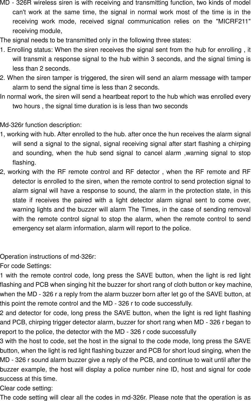  MD - 326R wireless siren is with receiving and transmitting function, two kinds of model can&apos;t work at the same  time,  the signal in normal work most  of  the  time is in the receiving  work  mode,  received  signal  communication  relies  on  the  &quot;MICRF211&quot; receiving module, The signal needs to be transmitted only in the following three states: 1. Enrolling status: When the siren receives the signal sent from the hub for enrolling , it will transmit a response signal to the hub within 3 seconds, and the signal timing is less than 2 seconds. 2. When the siren tamper is triggered, the siren will send an alarm message with tamper alarm to send the signal time is less than 2 seconds. In normal work, the siren will send a heartbeat report to the hub which was enrolled every two hours , the signal time duration is is less than two seconds  Md-326r function description: 1, working with hub. After enrolled to the hub. after once the hun receives the alarm signal will send a signal to the signal, signal receiving signal after start flashing a chirping and  sounding,  when  the  hub  send  signal  to  cancel  alarm  ,warning  signal  to  stop flashing. 2, working with the RF remote control and RF detector , when the RF remote and RF detector is enrolled to the siren, when the remote control to send protection signal to alarm signal will have a response to sound, the alarm in the protection state, in this state  if  receives  the  paired  with  a  light  detector  alarm  signal  sent  to  come  over, warning lights and the buzzer will alarm The Times, in the case of sending removal with the remote control signal to stop the alarm, when the remote control to send emergency set alarm information, alarm will report to the police.   Operation instructions of md-326r: For code Settings: 1 with the remote control code, long press the SAVE button, when the light is red light flashing and PCB when singing hit the buzzer for short rang of cloth button or key machine, when the MD - 326 r a reply from the alarm buzzer born after let go of the SAVE button, at this point the remote control and the MD - 326 r to code successfully. 2 and detector for code, long press the SAVE button, when the light is red light flashing and PCB, chirping trigger detector alarm, buzzer for short rang when MD - 326 r began to report to the police, the detector with the MD - 326 r code successfully 3 with the host to code, set the host in the signal to the code mode, long press the SAVE button, when the light is red light flashing buzzer and PCB for short loud singing, when the MD - 326 r sound alarm buzzer give a reply of the PCB, and continue to wait until after the buzzer example, the host will display a police number nine ID, host and signal for code success at this time. Clear code setting: The code setting will clear all the codes in md-326r. Please note that the operation is as 
