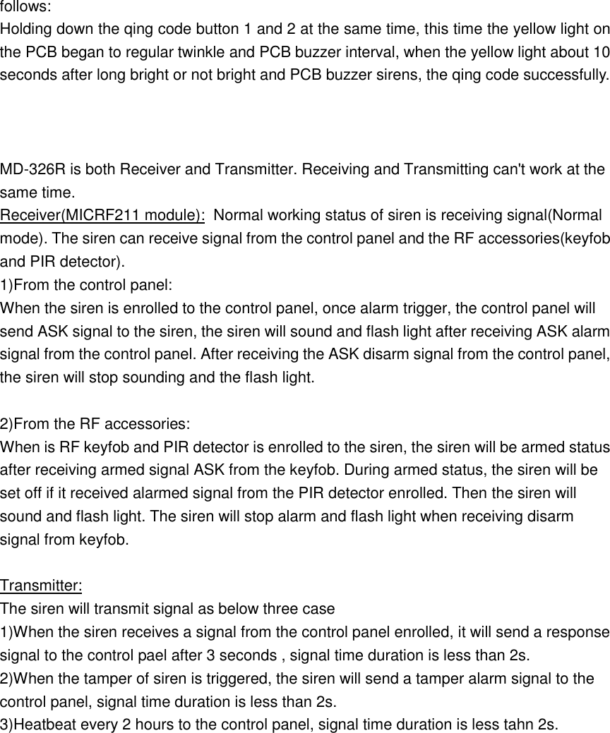 follows: Holding down the qing code button 1 and 2 at the same time, this time the yellow light on the PCB began to regular twinkle and PCB buzzer interval, when the yellow light about 10 seconds after long bright or not bright and PCB buzzer sirens, the qing code successfully.    MD-326R is both Receiver and Transmitter. Receiving and Transmitting can&apos;t work at the same time. Receiver(MICRF211 module):  Normal working status of siren is receiving signal(Normal mode). The siren can receive signal from the control panel and the RF accessories(keyfob and PIR detector). 1)From the control panel:  When the siren is enrolled to the control panel, once alarm trigger, the control panel will send ASK signal to the siren, the siren will sound and flash light after receiving ASK alarm signal from the control panel. After receiving the ASK disarm signal from the control panel, the siren will stop sounding and the flash light.  2)From the RF accessories:  When is RF keyfob and PIR detector is enrolled to the siren, the siren will be armed status after receiving armed signal ASK from the keyfob. During armed status, the siren will be set off if it received alarmed signal from the PIR detector enrolled. Then the siren will sound and flash light. The siren will stop alarm and flash light when receiving disarm signal from keyfob.   Transmitter: The siren will transmit signal as below three case 1)When the siren receives a signal from the control panel enrolled, it will send a response signal to the control pael after 3 seconds , signal time duration is less than 2s. 2)When the tamper of siren is triggered, the siren will send a tamper alarm signal to the control panel, signal time duration is less than 2s. 3)Heatbeat every 2 hours to the control panel, signal time duration is less tahn 2s.  