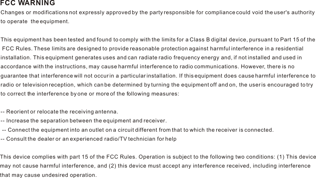 FCC WARNINGChanges or modifications not expressly approved by the party responsible for compliance could void the user&apos;s authorityto operate  the equipment. This equipment has been tested and found to comply with the limits for a Class B digital device, pursuant to Part 15 of the FCC Rules. These limits are designed to provide reasonable protection against harmful interference in a residential installation. This equipment generates uses and can radiate radio frequency energy and, if not installed and used in accordance with the instructions, may cause harmful interference to radio communications. However, there is no guarantee that interference will not occur in a particular installation. If this equipment does cause harmful interference to radio or television reception, which can be determined by turning the equipment off and on, the user is encouraged to try to correct the interference by one or more of the following measures: -- Reorient or relocate the receiving antenna. -- Increase the separation between the equipment and receiver. -- Connect the equipment into an outlet on a circuit different from that to which the receiver is connected. -- Consult the dealer or an experienced radio/TV technician for help  This device complies with part 15 of the FCC Rules. Operation is subject to the following two conditions: (1) This devicemay not cause harmful interference, and (2) this device must accept any interference received, including interference that may cause undesired operation.