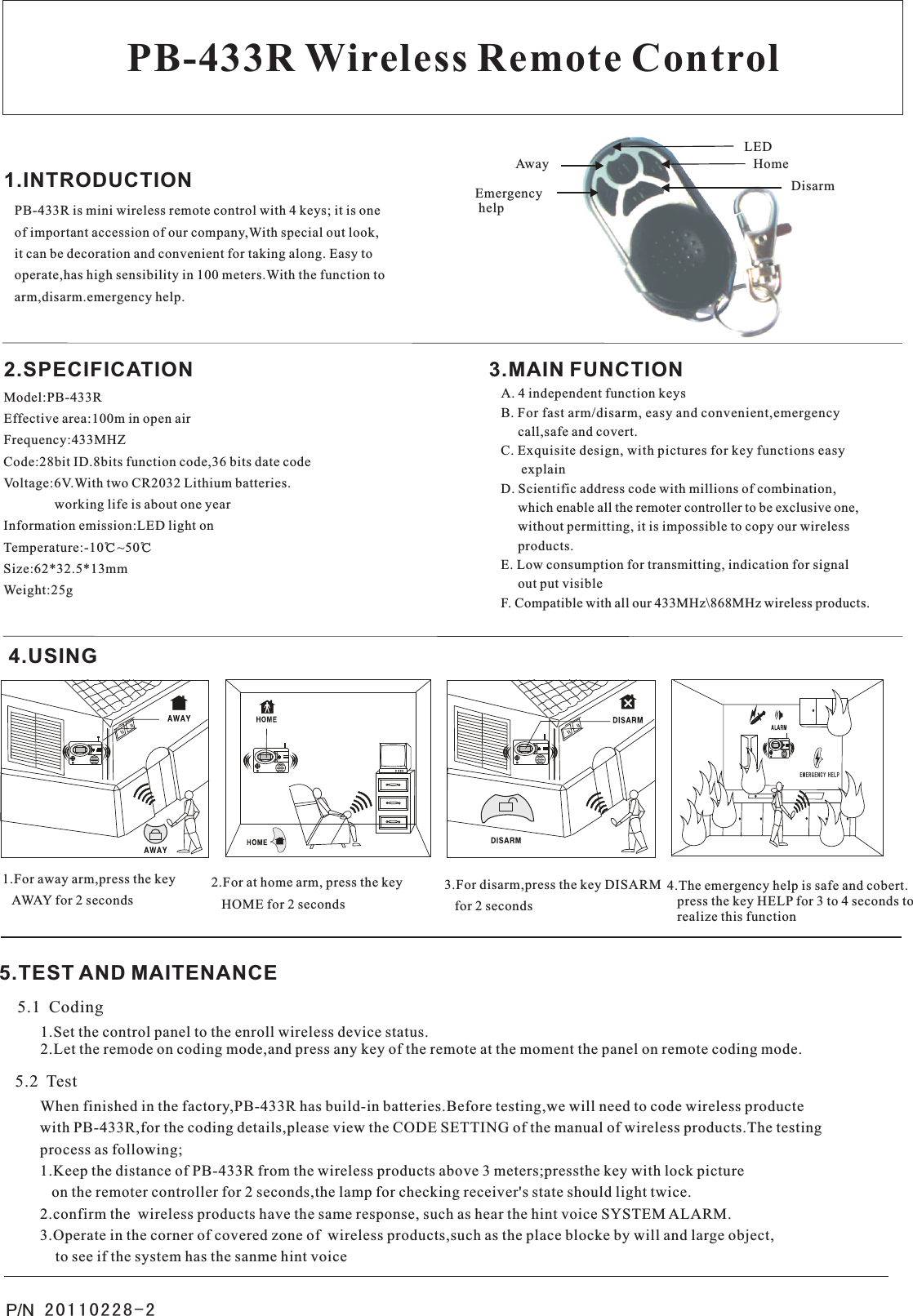 P/N PB-433R Wireless Remote ControlPB-433R is mini wireless remote control with 4 keys; it is oneof important accession of our company,With special out look,it can be decoration and convenient for taking along. Easy tooperate,has high sensibility in 100 meters.With the function toarm,disarm.emergency help.1.INTRODUCTIONModel:PB-433REffective area:100m in open airFrequency:433MHZCode:28bit ID.8bits function code,36 bits date codeVoltage:6V.With two CR2032 Lithium batteries.               working life is about one yearInformation emission:LED light onTemperature:-10℃~50℃Size:62*32.5*13mmWeight:25g A. 4 independent function keysB. For fast arm/disarm, easy and convenient,emergency     call,safe and covert.C. Exquisite design, with pictures for key functions easy      explainD. Scientific address code with millions of combination,     which enable all the remoter controller to be exclusive one,     without permitting, it is impossible to copy our wireless     products.E. Low consumption for transmitting, indication for signal     out put visibleF. Compatible with all our 433MHz\868MHz wireless products.2.SPECIFICATION 3.MAIN FUNCTION4.USINGLEDAwayEmergency helpHomeDisarm1.For away arm,press the key   AWAY for 2 seconds2.For at home arm, press the key   HOME for 2 seconds3.For disarm,press the key DISARM   for 2 seconds4.The emergency help is safe and cobert.   press the key HELP for 3 to 4 seconds to   realize this functionE M E R G E N C Y H E L P20110228-25.TEST AND MAITENANCE5.1  Coding1.Set the control panel to the enroll wireless device status.             2.Let the remode on coding mode,and press any key of the remote at the moment the panel on remote coding mode.5.2  TestWhen finished in the factory,PB-433R has build-in batteries.Before testing,we will need to code wireless productewith PB-433R,for the coding details,please view the CODE SETTING of the manual of wireless products.The testingprocess as following;                                                                                                                                                                    1.Keep the distance of PB-433R from the wireless products above 3 meters;pressthe key with lock picture      on the remoter controller for 2 seconds,the lamp for checking receiver&apos;s state should light twice. 2.confirm the  wireless products have the same response, such as hear the hint voice SYSTEM ALARM.                           3.Operate in the corner of covered zone of  wireless products,such as the place blocke by will and large object,    to see if the system has the sanme hint voice                                                                                                                 